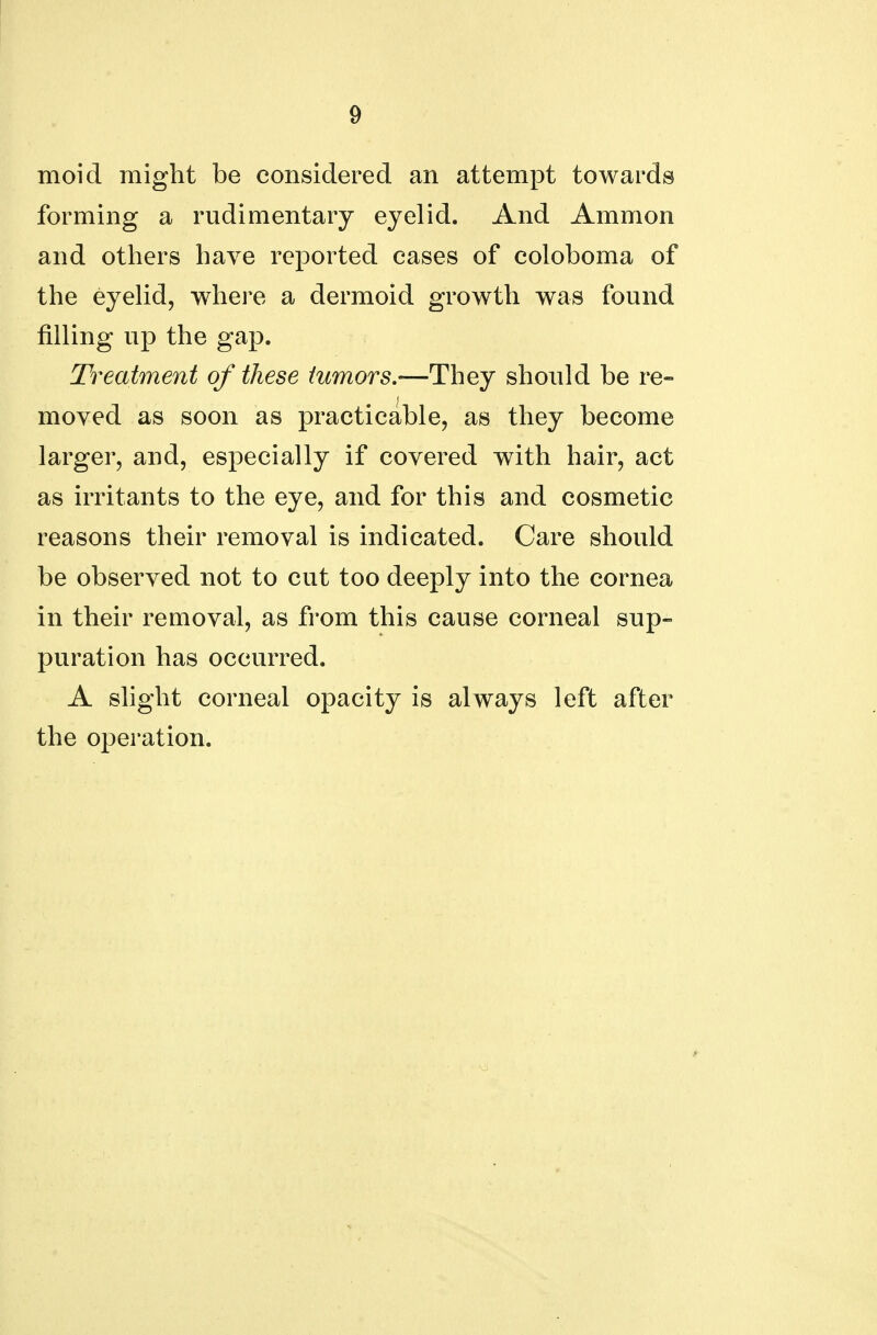 moid might be considered an attempt towards forming a rudimentary eyelid. And Amnion and others have reported cases of coloboma of the eyelid, where a dermoid growth was found filling up the gap. Treatment of these tumors.—They should be re- moved as soon as practicable, as they become larger, and, especially if covered with hair, act as irritants to the eye, and for this and cosmetic reasons their removal is indicated. Care should be observed not to cut too deeply into the cornea in their removal, as from this cause corneal sup- puration has occurred. A slight corneal opacity is always left after the operation.