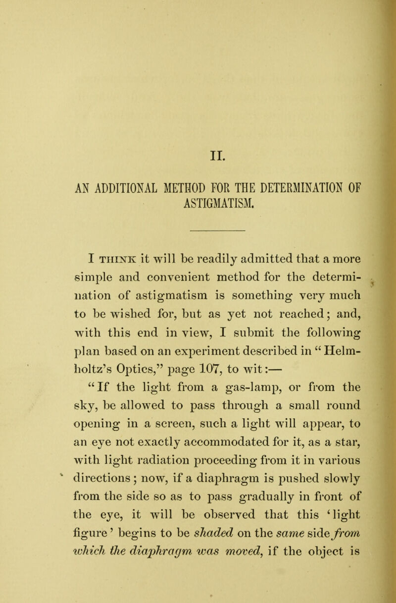 AN ADDITIONAL METHOD FOR THE DETERMINATION OF ASTIGMATISM. I thi^k it will be readily admitted that a more simple and convenient method for the determi- nation of astigmatism is something very much to be wished for, but as yet not reached; and, with this end in view, I submit the following plan based on an experiment described in  Helm- holtz's Optics, page 107, to wit:— If the light from a gas-lamp, or from the sky, be allowed to pass through a small round opening in a screen, such a light will appear, to an eye not exactly accommodated for it, as a star, with light radiation proceeding from it in various directions; now, if a diaphragm is pushed slowly from the side so as to pass gradually in front of the eye, it will be observed that this Might figure' begins to be shaded on the same side from which the diaphragm was moved, if the object is