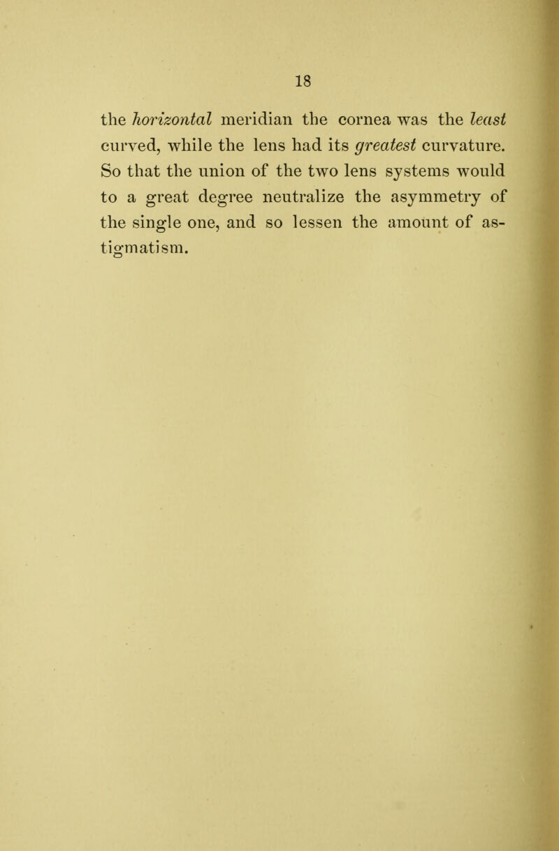 the horizontal meridian the cornea was the least curved, while the lens had its greatest curvature. So that the union of the two lens systems would to a great degree neutralize the asymmetry of the single one, and so lessen the amount of as- tigmatism.