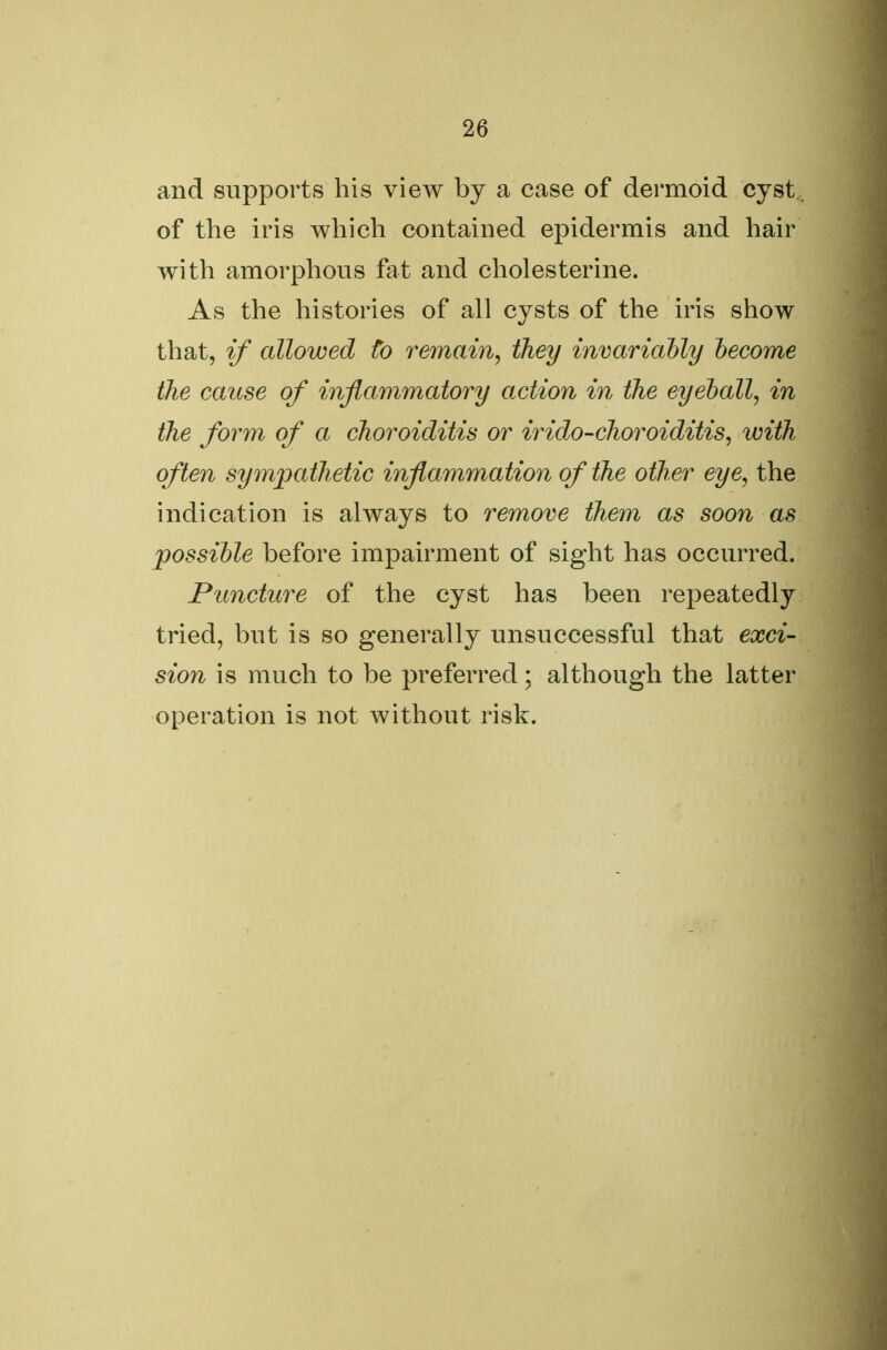 and supports his view by a case of dermoid cyst , of the iris which contained epidermis and hair with amorphous fat and cholesterine. As the histories of all cysts of the iris show that, if allowed to remain, they invariably become the cause of inflammatory action in the eyeball, in the form of a choroiditis or irido-choroiditis, with often sympathetic inflammation of the other eye, the indication is always to remove them as soon as possible before impairment of sight has occurred. Puncture of the cyst has been repeatedly tried, but is so generally unsuccessful that exci- sion is much to be preferred; although the latter operation is not without risk.