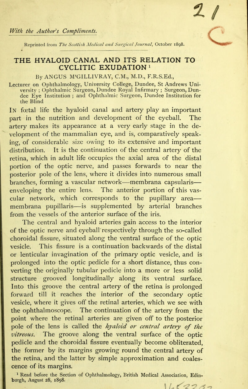 2 With the Author's Compliments. Reprinted from The Scottish Medical and Surgical Journal, October 1898. THE HYALOID CANAL AND ITS RELATION TO CYCLITIC EXUDATION1 By ANGUS M'GILLIVRAY, CM., M.D., F.R.S.E&, Lecturer on Ophthalmology, University College, Dundee, St Andrews Uni- versity ; Ophthalmic Surgeon, Dundee Royal Infirmary ; Surgeon, Dun- dee Eye Institution ; and Ophthalmic Surgeon, Dundee Institution for the Blind In foetal life the hyaloid canal and artery play an important part in the nutrition and development of the eyeball. The artery makes its appearance at a very early stage in the de- velopment of the mammalian eye, and is, comparatively speak- ing, of considerable size owing to its extensive and important distribution. It is the continuation of the central artery of the retina, which in adult life occupies the axial area of the distal portion of the optic nerve, and passes forwards to near the posterior pole of the lens, where it divides into numerous small branches, forming a vascular network—membrana capsularis— enveloping the entire lens. The anterior portion of this vas- cular network, which corresponds to the pupillary area— membrana pupillaris—is supplemented by arterial branches from the vessels of the anterior surface of the iris. The central and hyaloid arteries gain access to the interior of the optic nerve and eyeball'respectively through the so-called choroidal fissure, situated along the ventral surface of the optic vesicle. This fissure is a continuation backwards of the distal or lenticular invagination of the primary optic vesicle, and is prolonged into the optic pedicle for a short distance, thus con- verting the originally tubular pedicle into a more or less solid structure grooved longitudinally along its ventral surface. Into this groove the central artery of the retina is prolonged forward till it reaches the interior of the secondary optic vesicle, where it gives off the retinal arteries, which we see with the ophthalmoscope. The continuation of the artery from the point where the retinal arteries are given off to the posterior pole of the lens is called the hyaloid or central artery of the vitreous. The groove along the ventral surface of the optic pedicle and the choroidal fissure eventually become obliterated, the former by its margins growing round the central artery of the retina, and the latter by simple approximation and coales- cence of its margins. 1 Read before the Section of Ophthalmology, British Medical Association, Edin- burgh, August 28, 1898.