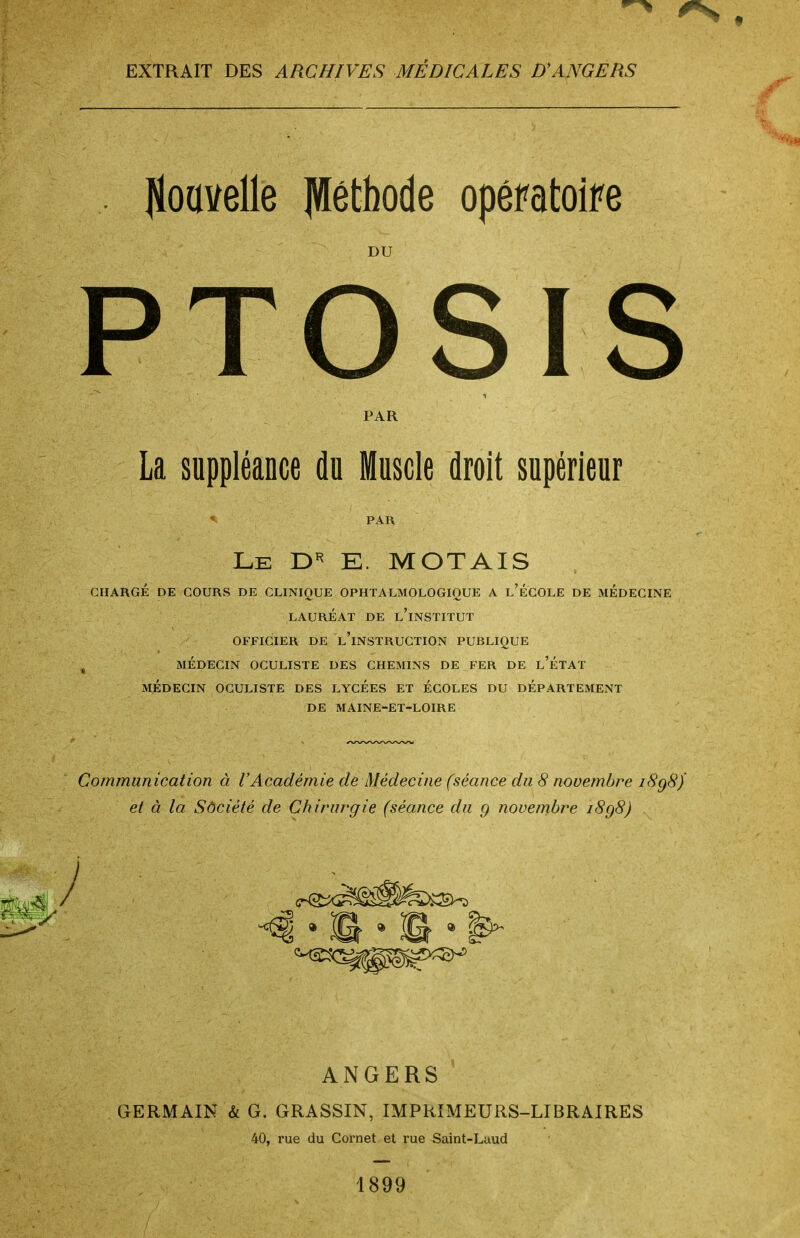 . floavelle flféthode opératoire DU PTOSIS PAR La suppléance du Muscle droit supérieur PAR Le D* E. MOTAIS CHARGÉ DE COURS DE CLINIQUE OPHTALMOLOGIQUE A l'ÉCOLE DE MEDECINE LAURÉAT DE L'iNSTITUT OFFICIER DE L'iNSTRUCTION PUBLIQUE „ MÉDECIN OCULISTE DES CHEMINS DE FER DE l'ÉTAT MÉDECIN OCULISTE DES LYCÉES ET ÉCOLES DU DÉPARTEMENT DE MAINE-ET-LOIRE Communication à VAcadémie de Médecine (séance du 8 novembre i8g8) et à la Société de Chirurgie (séance du g novembre i8g8) ANGERS GERMAIN & G. GRASSIN, IMPRIMEURS-LIBRAIRES 40, rue du Cornet et rue Saint-Laud 1899