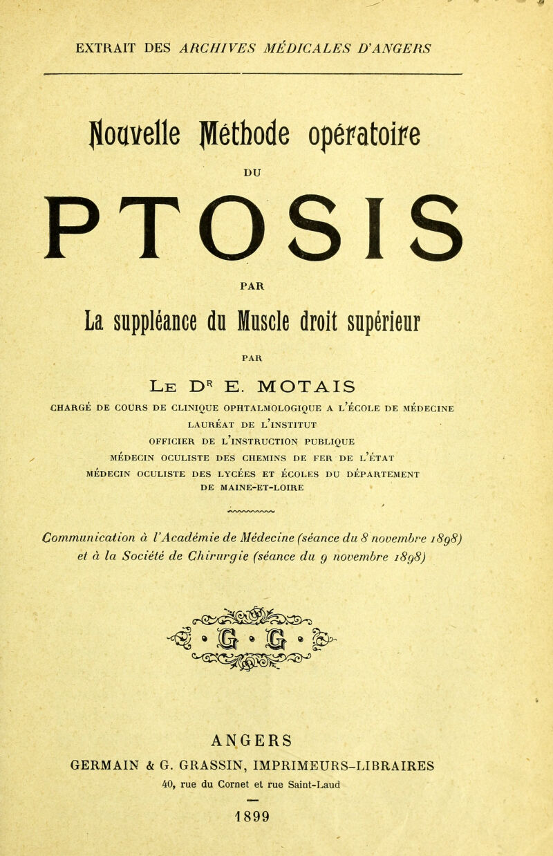 Nouvelle JVtëthode opératoire DU PTOSIS PAR La suppléance du Muscle droit supérieur Le D5 E. MOTAIS CHARGÉ DE COURS DE CLINIQUE OPHTALMOLOGIQUE A l'ÉCOLE DE MEDECINE LAURÉAT DE L'iNSTITUT OFFICIER DE L'iNSTRUCTION PUBLIQUE MÉDECIN OCULISTE DES CHEMINS DE FER DE l'ÉTAT MÉDECIN OCULISTE DES LYCÉES ET ÉCOLES DU DÉPARTEMENT DE MAINE-ET-LOIRE Communication à l'Académie de Médecine (séance du 8 novembre iSg8) et à la Société de Chirurgie (séance du g novembre i8q8) ANGERS GERMAIN & G. GRASSIN, IMPRIMEURS-LIBRAIRES 40, rue du Cornet et rue Saint-Laud