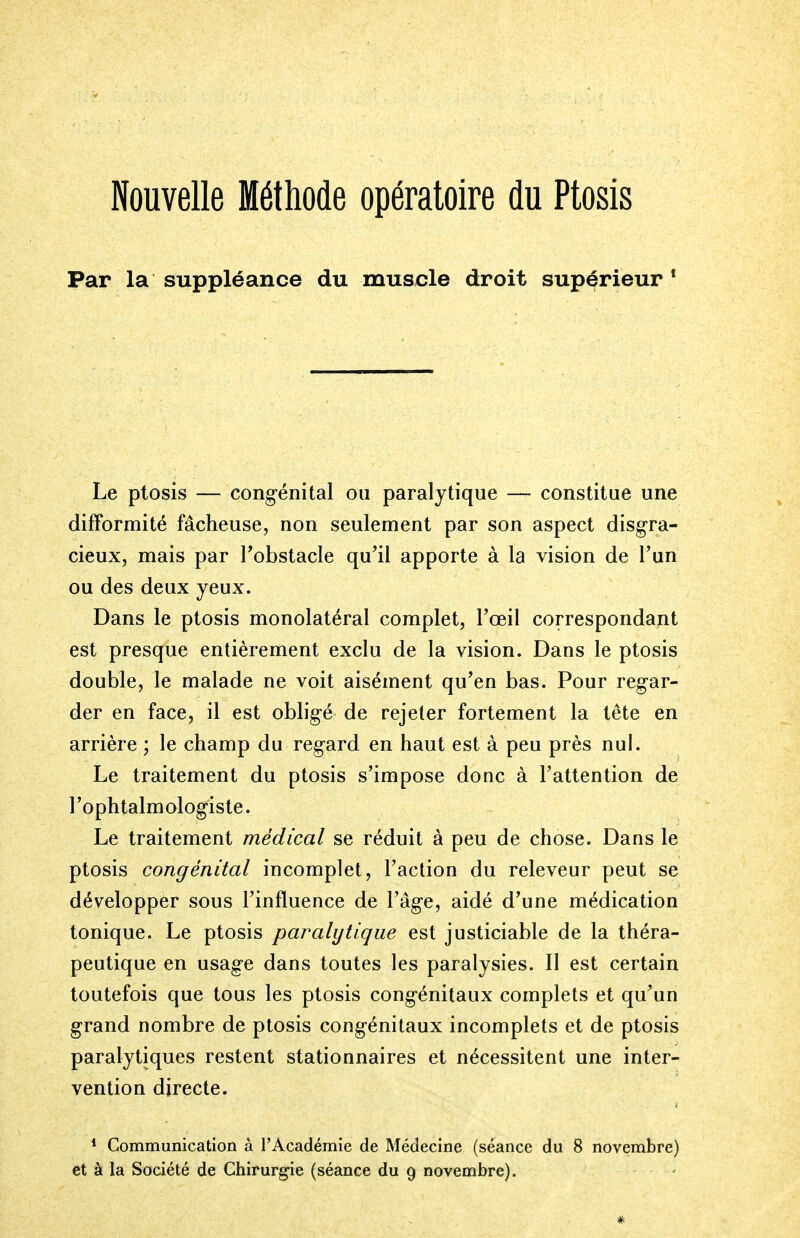 Nouvelle Méthode opératoire du Ptosis Par la suppléance du muscle droit supérieur 1 Le ptosis — congénital ou paralytique — constitue une difformité fâcheuse, non seulement par son aspect disgra- cieux, mais par l'obstacle qu'il apporte à la vision de l'un ou des deux yeux. Dans le ptosis monolatéral complet, l'œil correspondant est presque entièrement exclu de la vision. Dans le ptosis double, le malade ne voit aisément qu'en bas. Pour regar- der en face, il est obligé de rejeter fortement la tête en arrière ; le champ du regard en haut est à peu près nul. Le traitement du ptosis s'impose donc à l'attention de l'ophtalmologiste. Le traitement médical se réduit à peu de chose. Dans le ptosis congénital incomplet, l'action du releveur peut se développer sous l'influence de l'âge, aidé d'une médication tonique. Le ptosis paralytique est justiciable de la théra- peutique en usage dans toutes les paralysies. Il est certain toutefois que tous les ptosis congénitaux complets et qu'un grand nombre de ptosis congénitaux incomplets et de ptosis paralytiques restent stationnaires et nécessitent une inter- vention directe. 1 Communication à l'Académie de Médecine (séance du 8 novembre) et à la Société de Chirurgie (séance du 9 novembre). #