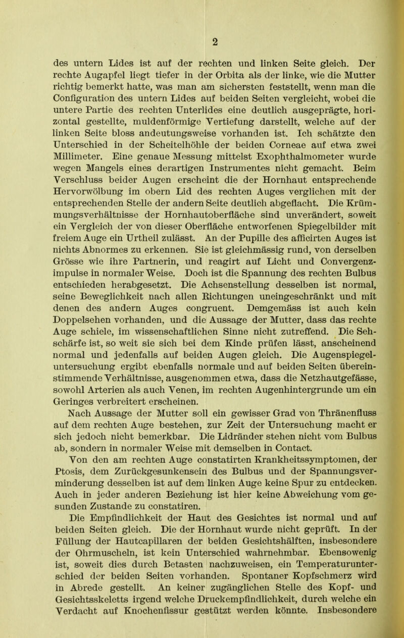 des untern Lides ist auf der rechten und linken Seite gleich. Der rechte Augapfel liegt tiefer in der Orbita als der linke, wie die Mutter richtig bemerkt hatte, was man am sichersten feststellt, wenn man die Configuration des untern Lides auf beiden Seiten vergleicht, wobei die untere Partie des rechten Unterlides eine deutlich ausgeprägte, hori- zontal gestellte, muldenförmige Vertiefung darstellt, welche auf der linken Seite bloss andeutungsweise vorhanden ist. Ich schätzte den Unterschied in der Scheitelhöhle der beiden Corneae auf etwa zwei Millimeter. Eine genaue Messung mittelst Exophthalmometer wurde wegen Mangels eines derartigen Instrumentes nicht gemacht. Beim Verschluss beider Augen erscheint die der Hornhaut entsprechende Hervorwölbung im obern Lid des rechten Auges verglichen mit der entsprechenden Stelle der andern Seite deutUch abgeflacht. Die Krüra- mungsverhältnisse der Hornhautoberfläche sind unverändert, soweit ein Vergleich der von dieser Oberfläche entworfenen Spiegelbilder mit freiem Auge ein Urtheil zulässt. An der Pupille des afficirten Auges ist nichts Abnormes zu erkennen. Sie ist gleichmässig rund, von derselben Grösse wie ihre Partnerin, und reagirt auf Licht und Convergenz- impulse in normaler Weise. Doch ist die Spannung des rechten Bulbus entschieden herabgesetzt. Die Achsenstellung desselben ist normal, seine Beweglichkeit nach allen Kichtungen uneingeschränkt und mit denen des andern Auges congruent. Demgemäss ist auch kein Doppelsehen vorhanden, und die Aussage der Mutter, dass das rechte Auge schiele, im wissenschaftlichen Sinne nicht zutreffend. Die Seh- schärfe ist, so weit sie sich bei dem Kinde prüfen lässt, anscheinend normal und jedenfalls auf beiden Augen gleich. Die Augenspiegel- untersuchung ergibt ebenfalls normale und auf beiden Seiten überein- stimmende Verhältnisse, ausgenommen etwa, dass die Netzhautgefässe, sowohl Arterien als auch Venen, im rechten Augenhintergrunde um ein Geringes verbreitert erscheinen. Nach Aussage der Mutter soll ein gewisser Grad von Thränenfluss auf dem rechten Auge bestehen, zur Zeit der Untersuchung macht er sich jedoch nicht bemerkbar. Die Lidränder stehen nicht vom Bulbus ab, sondern in normaler Weise mit demselben in Contact. Von den am rechten Auge constatirten Krankheitssymptomen, der Ptosis, dem Zurückgesunkensein des Bulbus und der Spannungsver- minderung desselben ist auf dem linken Auge keine Spur zu entdecken. Auch in jeder anderen Beziehung ist hier keine Abweichung vom ge- sunden Zustande zu constatiren. Die Empfindlichkeit der Haut des Gesichtes ist normal und auf beiden Seiten gleich. Die der Hornhaut wurde nicht geprüft. In der Füllung der Hautcapillaren der beiden Gesichtshälften, insbesondere der Ohrmuscheln, ist kein Unterschied wahrnehmbar. Ebensowenig ist, soweit dies durch Betasten nachzuweisen, ein Temperaturunter- schied der beiden Seiten vorhanden. Spontaner Kopfschmerz wird in Abrede gestellt. An keiner zugänglichen Stelle des Kopf- und Gesichtsskeletts irgend welche Druckempfindlichkeit, durch welche ein Verdacht auf Knochenfissur gestützt werden könnte. Insbesondere