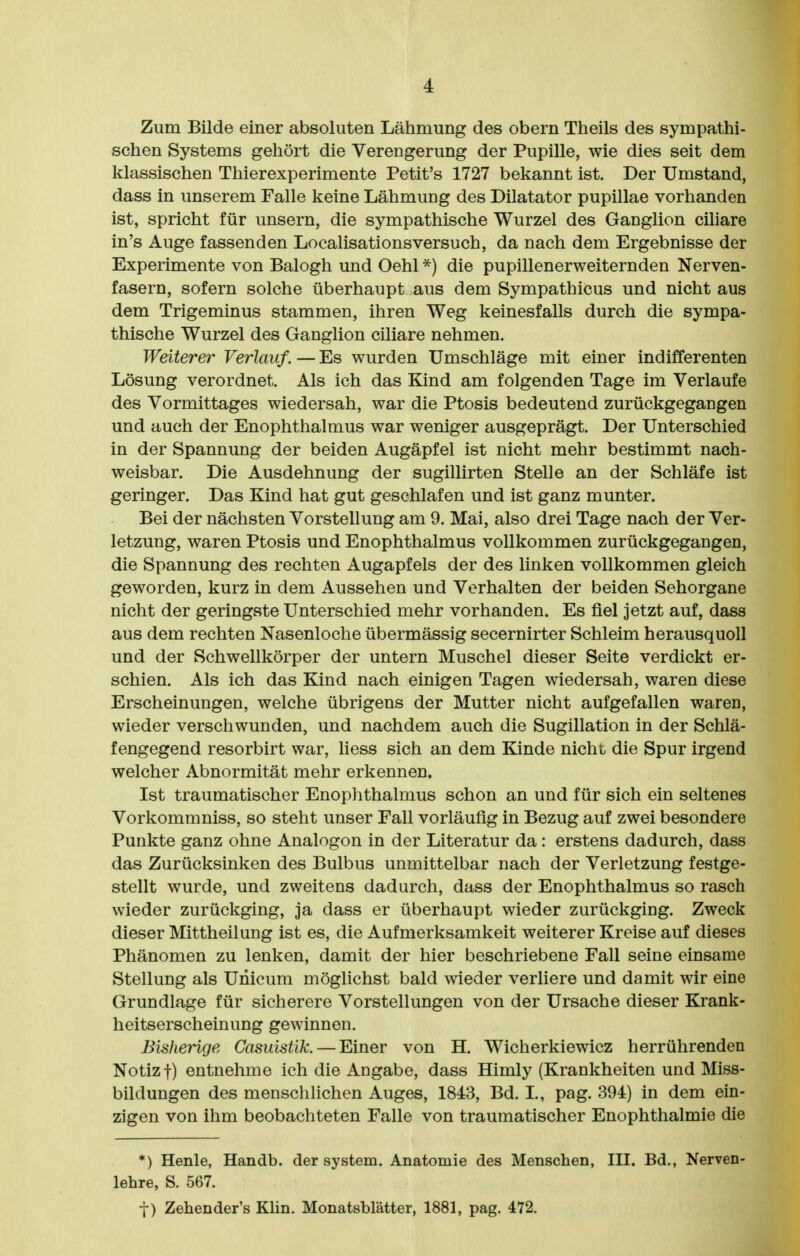 Zum Bilde einer absoluten Lähmung des obern Theils des sympathi- schen Systems gehört die Verengerung der Pupille, wie dies seit dem klassischen Thierexperimente Petit's 1727 bekannt ist. Der Umstand, dass in unserem Falle keine Lähmung des Dilatator pupillae vorhanden ist, spricht für unsern, die sympathische Wurzel des Ganglion cihare in's Auge fassenden Localisationsversuch, da nach dem Ergebnisse der Experimente von Balogh und Oehl die pupillenerweiternden Nerven- fasern, sofern solche überhaupt aus dem Sympathicus und nicht aus dem Trigeminus stammen, ihren Weg keinesfalls durch die sympa- thische Wurzel des Ganglion ciliare nehmen. Weiterer Verlauf. — Es wurden Umschläge mit einer indifferenten Lösung verordnet. Als ich das Kind am folgenden Tage im Verlaufe des Vormittages wiedersah, war die Ptosis bedeutend zurückgegangen und auch der Enophthalmus war weniger ausgeprägt. Der Unterschied in der Spannung der beiden Augäpfel ist nicht mehr bestimmt nach- weisbar. Die Ausdehnung der sugillirten Stelle an der Schläfe ist geringer. Das Kind hat gut geschlafen und ist ganz munter. Bei der nächsten Vorstellung am 9. Mai, also drei Tage nach der Ver- letzung, waren Ptosis und Enophthalmus vollkommen zurückgegangen, die Spannung des rechten Augapfels der des linken vollkommen gleich geworden, kurz in dem Aussehen und Verhalten der beiden Sehorgane nicht der geringste Unterschied mehr vorhanden. Es fiel jetzt auf, dass aus dem rechten Nasenloche übermässig secernirter Schleim herausquoll und der Schwellkörper der untern Muschel dieser Seite verdickt er- schien. Als ich das Kind nach einigen Tagen wiedersah, waren diese Erscheinungen, welche übrigens der Mutter nicht aufgefallen waren, wieder verschwunden, und nachdem auch die Sugillation in der Schlä- fengegend resorbirt war, liess sich an dem Kinde nicht die Spur irgend welcher Abnormität mehr erkennen. Ist traumatischer Enoplithalmus schon an und für sich ein seltenes Vorkomm niss, so steht unser Fall vorläufig in Bezug auf zwei besondere Punkte ganz ohne Analogon in der Literatur da: erstens dadurch, dass das Zurücksinken des Bulbus unmittelbar nach der Verletzung festge- stellt wurde, und zweitens dadurch, dass der Enophthalmus so rasch wieder zurückging, ja dass er überhaupt wieder zurückging. Zweck dieser Mittheilung ist es, die Aufmerksamkeit weiterer Kreise auf dieses Phänomen zu lenken, damit der hier beschriebene Fall seine einsame Stellung als Unicum möglichst bald wieder verliere und damit wir eine Grundlage für sicherere Vorstellungen von der Ursache dieser Krank- heitserscheinung gewinnen. Bisherige Casuisük. — Einer von H. Wicherkiewicz herrührenden Notiz t) entnehme ich die Angabe, dass Himly (Krankheiten und Miss- bildungen des menschlichen Auges, 1843, Bd. I., pag. 394) in dem ein- zigen von ihm beobachteten Falle von traumatischer Enophthalmie die *) Henle, Handb. der System. Anatomie des Menschen, III. Bd., Nerven- lehre, S. 567. t) Zehender's Khn. Monatsblätter, 1881, pag. 472.