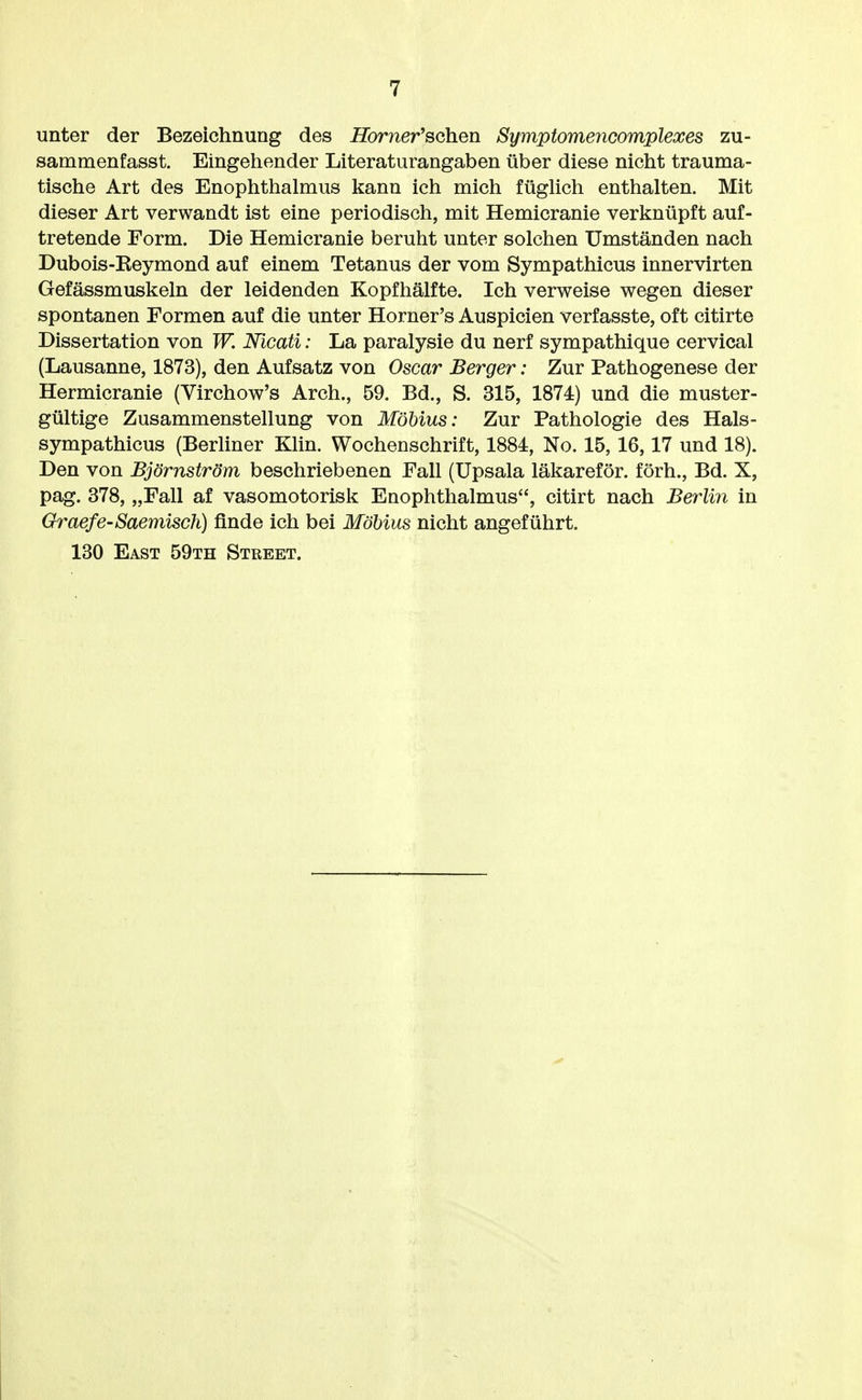 unter der Bezeichnung des Horner'sahen Symptomencomplexes zu- sammenfasst. Eingehender Literaturangaben über diese nicht trauma- tische Art des Enophthalmus kann ich mich füghch enthalten. Mit dieser Art verwandt ist eine periodisch, mit Hemicranie verknüpft auf- tretende Form. Die Hemicranie beruht unter solchen Umständen nach Dubois-Eeymond auf einem Tetanus der vom Sympathicus innervirten Gefässmuskeln der leidenden Kopfhälfte. Ich verweise wegen dieser spontanen Formen auf die unter Horner's Anspielen verfasste, oft citirte Dissertation von W. Nicati: La paralysie du nerf sympathique cervical (Lausanne, 1873), den Aufsatz von Oscar Berger: Zur Pathogenese der Hermicranie (Virchow's Arch., 59. Bd., S. 315, 1874) und die muster- gültige Zusammenstellung von Möbius: Zur Pathologie des Hals- sympathicus (Berliner Klin. Wochenschrift, 1884, No. 15, 16,17 und 18). Den von Björnström beschriebenen Fall (Upsala läkareför. förh., Bd. X, pag. 378, „Fall af vasomotorisk Enophthalmus, citirt nach Berlin in Graefe-Saemisch) finde ich bei Möbius nicht angeführt. 130 East 59th Street.