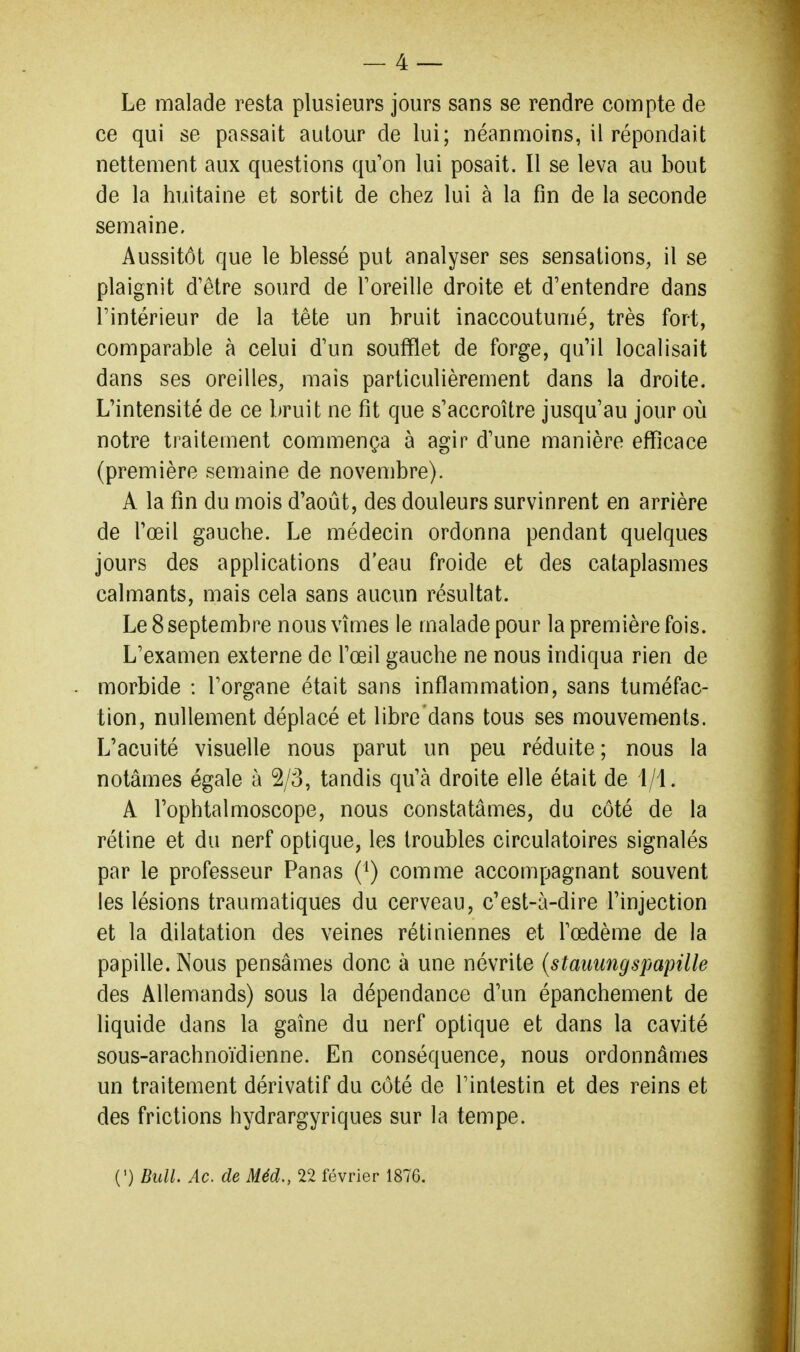 Le malade resta plusieurs jours sans se rendre compte de ce qui se passait autour de lui; néanmoins, il répondait nettement aux questions qu'on lui posait. Il se leva au bout de la huitaine et sortit de chez lui à la fin de la seconde semaine. Aussitôt que le blessé put analyser ses sensations, il se plaignit d'être sourd de Foreille droite et d'entendre dans l'intérieur de la tête un bruit inaccoutumé, très fort, comparable à celui d'un soufflet de forge, qu'il localisait dans ses oreilles, mais particulièrement dans la droite. L'intensité de ce bruit ne fit que s'accroître jusqu'au jour où notre traitement commença à agir d'une manière efficace (première semaine de novembre). A la fin du mois d'août, des douleurs survinrent en arrière de l'œil gauche. Le médecin ordonna pendant quelques jours des applications d'eau froide et des cataplasmes calmants, mais cela sans aucun résultat. Le 8 septembre nous vîmes le malade pour la première fois. L'examen externe de l'œil gauche ne nous indiqua rien de morbide : l'organe était sans inflammation, sans tuméfac- tion, nullement déplacé et libre dans tous ses mouvements. L'acuité visuelle nous parut un peu réduite ; nous la notâmes égale à 2/3, tandis qu'à droite elle était de 1/1. A Fophtalmoscope, nous constatâmes, du côté de la rétine et du nerf optique, les troubles circulatoires signalés par le professeur Panas (') comme accompagnant souvent les lésions traumatiques du cerveau, c'est-à-dire l'injection et la dilatation des veines rétiniennes et l'œdème de la papille. Nous pensâmes donc à une névrite {staiiungspapille des Allemands) sous la dépendance d'un épanchement de liquide dans la gaîne du nerf optique et dans la cavité sous-arachnoïdienne. En conséquence, nous ordonnâmes un traitement dérivatif du côté de l'intestin et des reins et des frictions hydrargyriques sur la tempe. (•) Bull. Ac. de Méd., 22 février 1876.