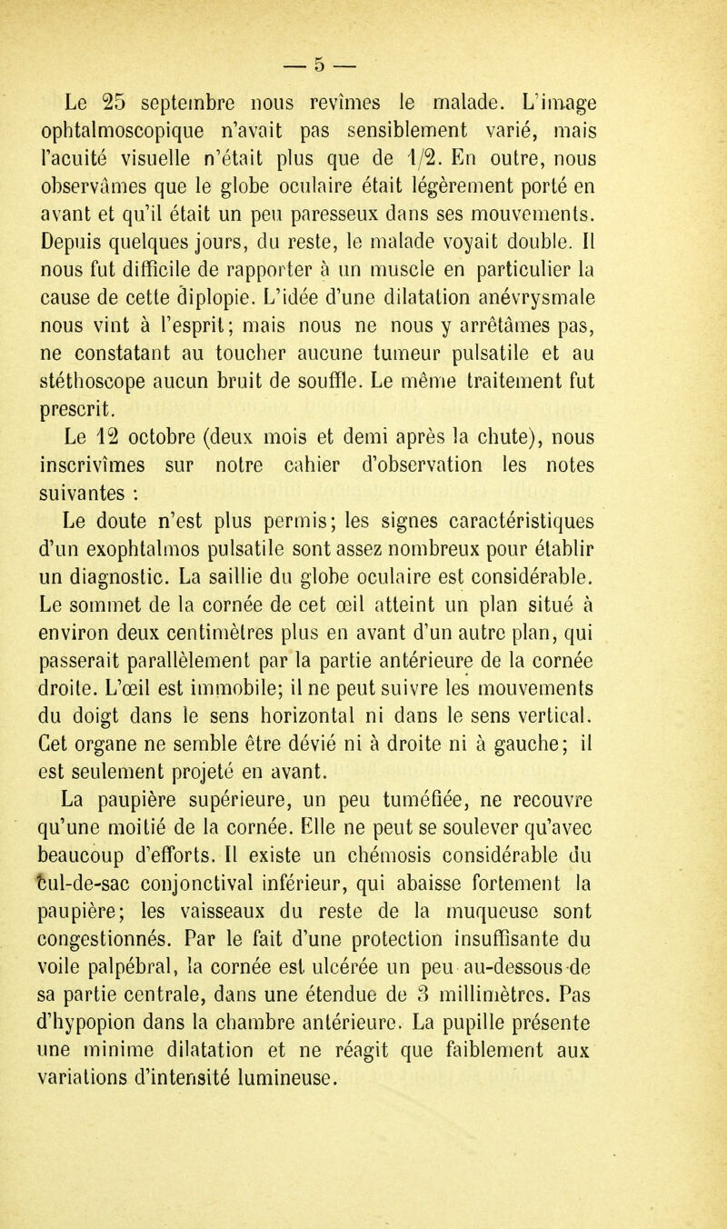 Le 25 septembre nous revîmes le malade. L'image ophtalmoscopique n'avait pas sensiblement varié, mais l'acuité visuelle n'était plus que de 4/2. En outre, nous observâmes que le globe oculaire était légèrement porté en avant et qu'il était un peu paresseux dans ses mouvements. Depuis quelques jours, du reste, le malade voyait double. Il nous fut difficile de rapporter à un muscle en particulier la cause de cette diplopie. L'idée d'une dilatation anévrysmale nous vint à l'esprit; mais nous ne nous y arrêtâmes pas, ne constatant au toucher aucune tumeur pulsatile et au stéthoscope aucun bruit de souffle. Le même traitement fut prescrit. Le 12 octobre (deux mois et demi après la chute), nous inscrivîmes sur notre cahier d'observation les notes suivantes : Le doute n'est plus permis; les signes caractéristiques d'un exophtalmos pulsatile sont assez nombreux pour établir un diagnostic. La saillie du globe oculaire est considérable. Le sommet de la cornée de cet œil atteint un plan situé à environ deux centimètres plus en avant d'un autre plan, qui passerait parallèlement par la partie antérieure de la cornée droite. L'œil est immobile; il ne peut suivre les mouvements du doigt dans le sens horizontal ni dans le sens vertical. Cet organe ne semble être dévié ni à droite ni à gauche; il est seulement projeté en avant. La paupière supérieure, un peu tuméfiée, ne recouvre qu'une moitié de la cornée. Elle ne peut se soulever qu'avec beaucoup d'efforts. Il existe un chémosis considérable du îîul-de-sac conjonctival inférieur, qui abaisse fortement la paupière; les vaisseaux du reste de la muqueuse sont congestionnés. Par le fait d'une protection insuffisante du voile palpébral, la cornée est ulcérée un peu au-dessous de sa partie centrale, dans une étendue de 3 millimètres. Pas d'hypopion dans la chambre antérieure. La pupille présente une minime dilatation et ne réagit que faiblement aux variations d'intensité lumineuse.