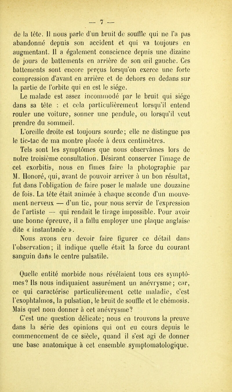 de la tête. 11 nous parle d'un bruit de souffle qui ne Ta pas abandonné depuis son accident et qui va toujours en augmentant. Il a également conscience depuis une dizaine de jours de battements en arrière de son œil gauche. Ces battements sont encore perçus lorsqu'on exerce une forte compression d'avant en arrière et de dehors en dedans sur la partie de Torbite qui en est le siège. Le malade est assez incommodé par le bruit qui siège dans sa tête : et cela particulièrement lorsqu'il entend rouler une voiture, sonner une pendule, ou lorsqu'il veut prendre du sommeil. L'oreille droite est toujours sourde; elle ne distingue pas le tic-tac de ma montre placée à deux centimètres. Tels sont les symptômes que nous observâmes lors de notre troisième consultation. Désirant conserver l'image de cet exorbitis, nous en fîmes faire la photographie par M. Honoré, qui, avant de pouvoir arriver à un bon résultat, fut dans l'obligation de faire poser le malade une douzaine de fois. La tête était animée à chaque seconde d'un mouve- ment nerveux — d'un tic, pour nous servir de l'expression de l'artiste — qui rendait le tii'age impossible. Pour avoir une bonne épreuve, il a fallu employer une plaque anglaise dite (( instantanée ». Nous avons cru devoir faire figurer ce détail dans l'observation; il indique quelle était la force du courant sanguin dans le centre pulsatile. Quelle entité morbide nous révélaient tous ces symptô- mes? Ils nous indiquaient assurément un anévrysme; car, ce qui caractérise particulièrement cette maladie, c'est l'exophtalmos, la pulsation, le bruit de souffle et le chémosis. Mais quel nom donner à cet anévrysme? C'est une question délicate; nous en trouvons la preuve dans la série des opinions qui ont eu cours depuis le commencement de ce siècle, quand il s'est agi de donner une base anatomique à cet ensemble symptomatologique.