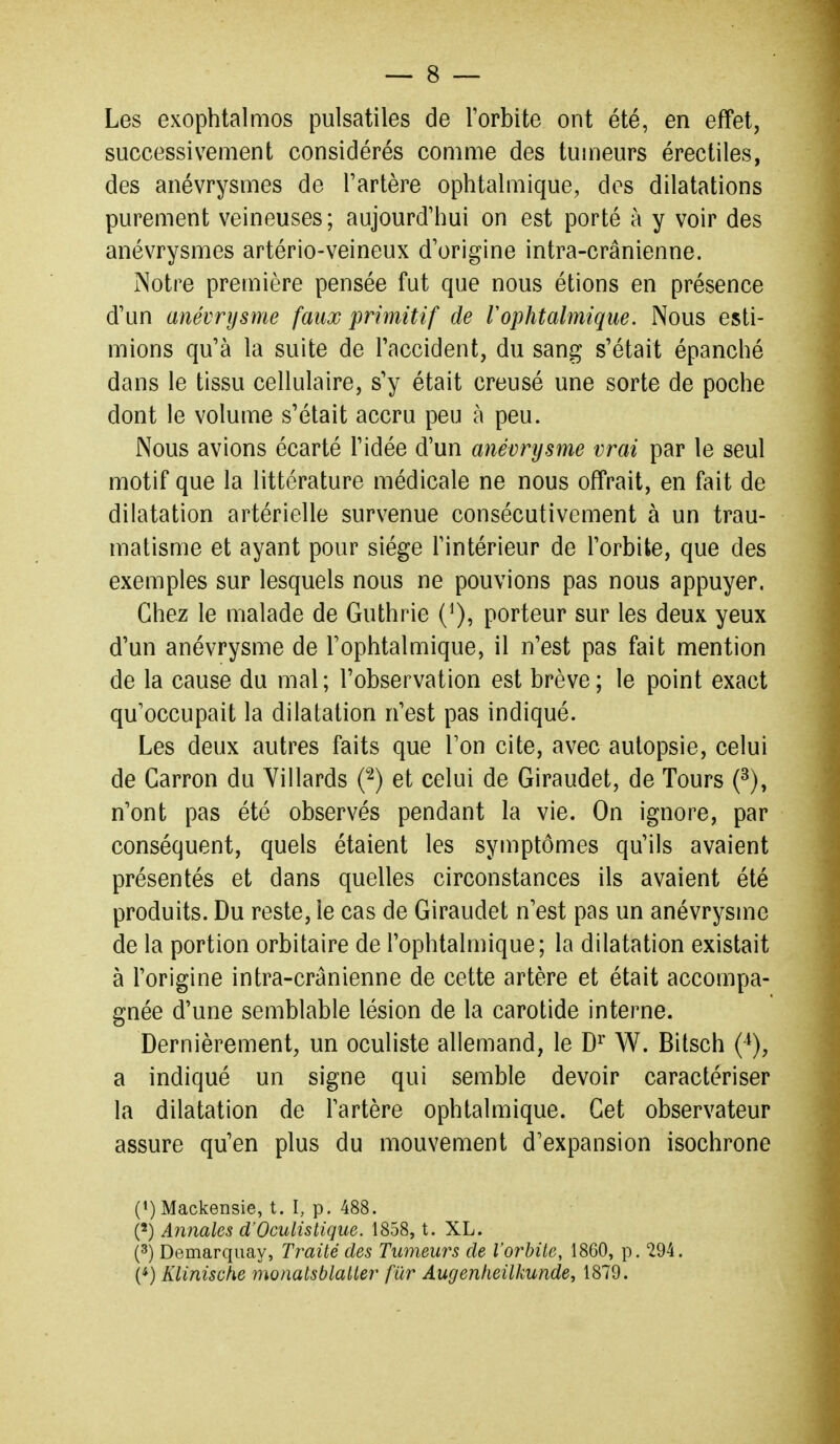 Les exophlalmos pulsatiles de Torbite ont été, en effet, successivement considérés comme des tumeurs érectiles, des anévrysmes de l'artère ophtalmique, dos dilatations purement veineuses; aujourd'hui on est porté à y voir des anévrysmes artério-veineux d'origine intra-crânienne. Notre première pensée fut que nous étions en présence d'un anévrysme faux primitif de F ophtalmique. Nous esti- mions qu'à la suite de l'accident, du sang s'était épanché dans le tissu cellulaire, s'y était creusé une sorte de poche dont le volume s'était accru peu à peu. Nous avions écarté l'idée d'un anévrysme vrai par le seul motif que la littérature médicale ne nous offrait, en fait de dilatation artérielle survenue consécutivement à un trau- matisme et ayant pour siège l'intérieur de l'orbite, que des exemples sur lesquels nous ne pouvions pas nous appuyer. Chez le malade de Guthrie (^), porteur sur les deux yeux d'un anévrysme de l'ophtalmique, il n'est pas fait mention de la cause du mal; l'observation est brève; le point exact qu'occupait la dilatation n'est pas indiqué. Les deux autres faits que l'on cite, avec autopsie, celui de Garron du Yillards ('^) et celui de Giraudet, de Tours (^), n'ont pas été observés pendant la vie. On ignore, par conséquent, quels étaient les symptômes qu'ils avaient présentés et dans quelles circonstances ils avaient été produits. Du reste, le cas de Giraudet n'est pas un anévrysme de la portion orbitaire de l'ophtalmique; la dilatation existait à l'origine intra-crânienne de cette artère et était accompa- gnée d'une semblable lésion de la carotide interne. Dernièrement, un oculiste allemand, le D^ W. Bitsch (^), a indiqué un signe qui semble devoir caractériser la dilatation de l'artère ophtalmique. Cet observateur assure qu'en plus du mouvement d'expansion isochrone (')Mackensie, t. I, p. 488. (') Annales d'Oculistique. 1858, t. XL. (3) Demarquay, Traité des Tumeurs de l'orbite, 1860, p. 294. (*) Klinische monatsblatter fur Augenheilkunde, 1879.