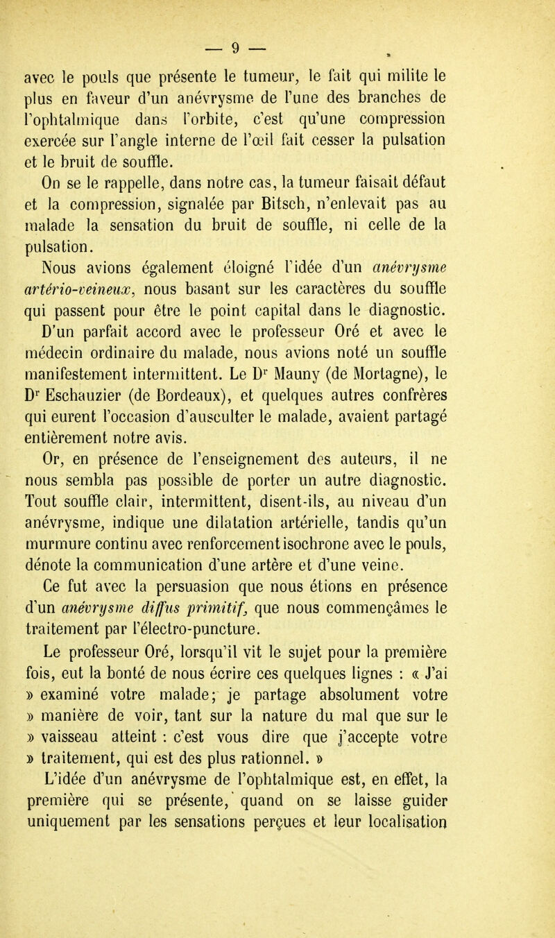 avec le pouls que présente le tumeur, le fait qui milite le plus en faveur d'un anévrysme de Tune des branches de rophtalmique dans Torbite, c'est qu'une compression exercée sur Fangle interne de l'œil fait cesser la pulsation et le bruit de souffle. On se le rappelle, dans notre cas, la tumeur faisait défaut et la compression, signalée par Bitsch, n'enlevait pas au malade la sensation du bruit de souffle, ni celle de la pulsation. Nous avions également éloigné l'idée d'un anévrysme artério-veineux, nous basant sur les caractères du souffle qui passent pour être le point capital dans le diagnostic. D'un parfait accord avec le professeur Oré et avec le médecin ordinaire du malade, nous avions noté un souffle manifestement intermittent. Le D'^ Mauny (de Mortagne), le Eschauzier (de Bordeaux), et quelques autres confrères qui eurent l'occasion d'ausculter le malade, avaient partagé entièrement notre avis. Or, en présence de l'enseignement des auteurs, il ne nous sembla pas possible de porter un autre diagnostic. Tout souffle clair, intermittent, disent-ils, au niveau d'un anévrysme, indique une dilatation artérielle, tandis qu'un murmure continu avec renforcement isochrone avec le pouls, dénote la communication d'une artère et d'une veine. Ce fut avec la persuasion que nous étions en présence d un anévrysme diffus primitif, que nous commençâmes le traitement par l'électro-puncture. Le professeur Oré, lorsqu'il vit le sujet pour la première fois, eut la bonté de nous écrire ces quelques lignes : « J'ai » examiné votre malade; je partage absolument votre » manière de voir, tant sur la nature du mal que sur le )) vaisseau atteint : c'est vous dire que j'accepte votre y> traitement, qui est des plus rationnel. » L'idée d'un anévrysme de l'ophtalmique est, en effet, la première qui se présente,' quand on se laisse guider uniquement par les sensations perçues et leur localisation