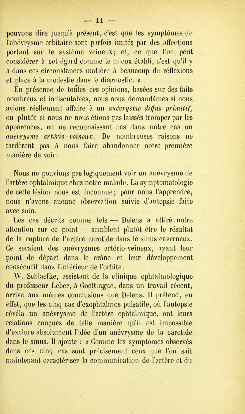 pouvons dire jusqu'à présent, c'est que les symptômes de Tanévrysme orbitaire sont parfois imités par des affections portant sur le système veineux; et, ce que Ton peut considérer à cet égard comme le mieux établi, c'est qu'il y a dans ces circonstances matière à beaucoup de réflexions et place à la modestie dans le diagnostic. » En présence de toutes ces opinions, basées sur des faits nombreux et indiscutables, nous nous demandâmes si nous avions réellement affaire à un anévrysme diffus primitifs ou plutôt si nous ne nous étions pas laissés tromper par les apparences, en ne reconnaissant pas dans notre cas un anévrysme artério-veineux. De nombreuses raisons ne tardèrent pas à nous faire abandonner notre première manière de voir. Nous ne pouvions pas logiquement voir un anévrysme de l'artère ophtalmique chez notre malade. La symptomatologie de cette lésion nous est inconnue ; pour nous l'apprendre, nous n'avons aucune observation suivie d'autopsie faite avec soin. Les cas décrits comme tels — Delens a attiré notre attention sur ce point — semblent plutôt être le résultat de la rupture de l'artère carotide dans le sinus caverneux. Ce seraient des anévrysmes artério-veineux, ayant leur point de départ dans le crâne et leur développement consécutif dans l'intérieur de l'orbite. W. Schlaefke, assistant de la clinique ophtalmologique du professeur Leber, à Goettingue, dans un travail récent, arrive aux mêmes conclusions que Delens. Il prétend, en effet, que les cinq cas d'exophtalmos pulsatile, où l'autopsie révéla un anévrysme de l'artère ophtalmique, ont leurs relations conçues de telle manière qu'il est impossible d'exclure absolument l'idée d'un anévrysme de la carotide dans le sinus. Il ajoute : « Gomme les symptômes observés dans ces cinq cas sont précisément ceux que l'on sait maintenant caractériser la communication de l'artère et du