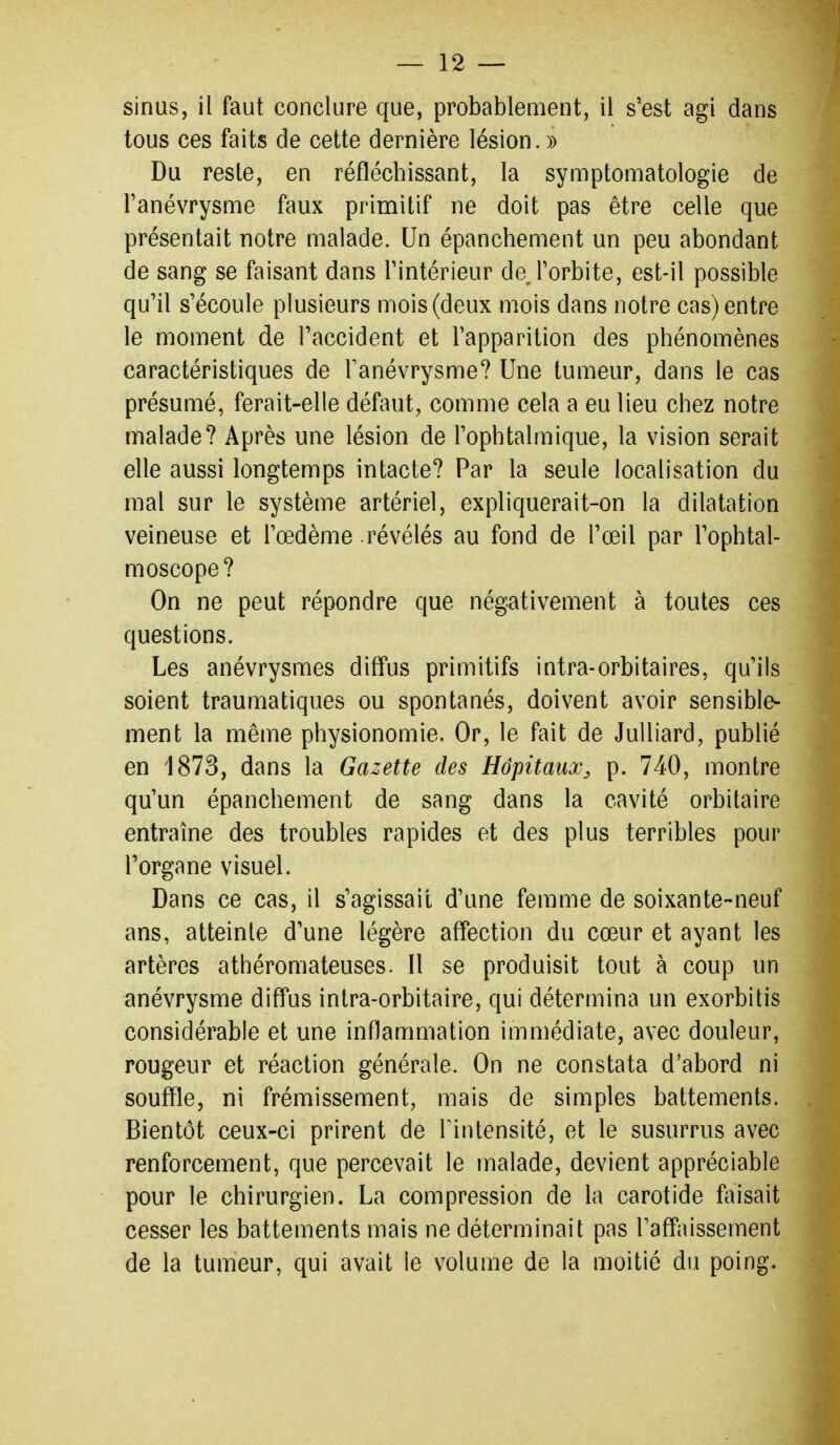 sinus, il faut conclure que, probablement, il s'est agi dans tous ces faits de cette dernière lésion. » Du reste, en réfléchissant, la symptomatologie de Tanévrysnie faux primitif ne doit pas être celle que présentait notre malade. Un épanchement un peu abondant de sang se faisant dans l'intérieur de Torbite, est-il possible qu'il s'écoule plusieurs mois (deux mois dans notre cas) entre le moment de l'accident et l'apparition des phénomènes caractéristiques de ranévrysme? Une tumeur, dans le cas présumé, ferait-elle défaut, comme cela a eu lieu chez notre malade? Après une lésion de l'ophtalmique, la vision serait elle aussi longtemps intacte? Par la seule localisation du mal sur le système artériel, expliquerait-on la dilatation veineuse et l'œdème révélés au fond de l'œil par l'ophtal- moscope? On ne peut répondre que négativement à toutes ces questions. Les anévrysmes diffus primitifs intra-orbitaires, qu'ils soient traumatiques ou spontanés, doivent avoir sensible- ment la même physionomie. Or, le fait de JuUiard, publié en 1873, dans la Gazette des Hôpitaux^ p. 740, montre qu'un épanchement de sang dans la cavité orbitaire entraîne des troubles rapides et des plus terribles pour l'organe visuel. Dans ce cas, il s'agissait d'une femme de soixante-neuf ans, atteinte d'une légère affection du cœur et ayant les artères athéromateuses. Il se produisit tout à coup un anévrysme diffus intra-orbitaire, qui détermina un exorbitis considérable et une inflammation immédiate, avec douleur, rougeur et réaction générale. On ne constata d'abord ni souffle, ni frémissement, mais de simples battements. Bientôt ceux-ci prirent de Fintensité, et le susurrus avec renforcement, que percevait le malade, devient appréciable pour le chirurgien. La compression de la carotide faisait cesser les battements mais ne déterminait pas l'affaissement de la tumeur, qui avait le volume de la moitié du poing.