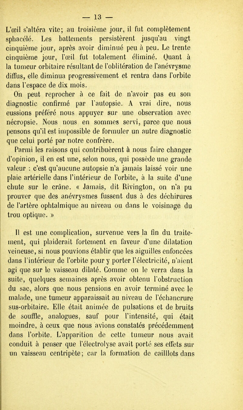 L'œil s'altéra vite; au troisième jour, il fut complètement sphacélé. Les battements persistèrent jusqu'au vingt cinquième jour, après avoir diminué peu à peu. Le trente cinquième jour, l'œil fut totalement éliminé. Quant à la tumeur orbitaire résultant de l'oblitération de l'anévrysme diffus, elle diminua progressivement et rentra dans l'orbite dans l'espace de dix mois. On peut reprocher à ce fait de n'avoir pas eu son diagnostic confirmé par l'autopsie. A vrai dire, nous eussions préféré nous appuyer sur une observation avec nécropsie. Nous nous en sommes servi, parce que nous pensons qu'il est impossible de formuler un autre diagnostic que celui porté par notre confrère. Parmi les raisons qui contribuèrent à nous faire changer d'opinion, il en est une, selon nous, qui possède une grande valeur : c'est qu'aucune autopsie n'a jamais laissé voir une plaie artérielle dans l'intérieur de l'orbite, à la suite d'une chute sur le crâne. « Jamais, dit Rivington, on n'a pu prouver que des anévrysmes fussent dus à des déchirures de l'artère ophtalmique au niveau ou dans le voisinage du trou optique. » 11 est une complication, survenue vers la fin du traite- ment, qui plaiderait fortement en faveur d'une dilatation veineuse, si nous pouvions établir que les aiguilles enfoncées dans l'intérieur de l'orbite pour y porter l'électricité, n'aient agi que sur le vaisseau dilaté. Gomme on le verra dans la suite, quelques semaines après avoir obtenu l'obstruction du sac, alors que nous pensions en avoir terminé avec le malade, une tumeur apparaissait au niveau de l'échancrure sus-orbitaire. Elle était animée de pulsations et de bruits de souffle, analogues, sauf pour l'intensité, qui était moindre, à ceux que nous avions constatés précédemment dans l'orbite. L'apparition de cette tumeur nous avait conduit à penser que l'électrolyse avait porté ses effets sur un vaisseau centripète; car la formation de cailllots dans
