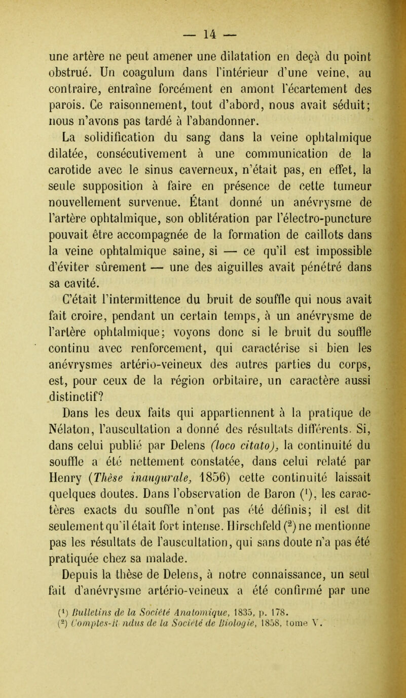 une artère ne peut amener une dilatation en deçà du point obstrué. Un coaguluni dans Tintérieur d'une veine, au contraire, entraîne forcément en amont Técartement des parois. Ce raisonnement, tout d'abord, nous avait séduit; nous n'avons pas tardé à l'abandonner. La solidification du sang dans la veine ophtalmique dilatée, consécutivement à une communication de la carotide avec le sinus caverneux, n'était pas, en effet, la seule supposition à faire en présence de cette tumeur nouvellement survenue. Étant donné un anévrysme de l'artère ophtalmique, son oblitération par l'électro-puncture pouvait être accompagnée de la formation de caillots dans la veine ophtalmique saine, si — ce qu'il est impossible d'éviter sûrement — une des aiguilles avait pénétré dans sa cavité. C'était l'intermittence du bruit de souffle qui nous avait fait croire, pendant un certain temps, à un anévrysme de l'artère ophtalmique; voyons donc si le bruit du souffle continu avec renforcement, qui caractérise si bien les anévrysmes artério-veineux des autres parties du corps, est, pour ceux de la région orbitaire, un caractère aussi distinctif? Dans les deux faits qui appartiennent à la pratique de Nélaton, l'auscultation a donné des résultats différents. Si, dans celui publié par Delens (loco citato), la continuité du souffle a été nettement constatée, dans celui relaté par Henry {Thèse inaugurale, 1856) cette continuité laissait quelques doutes. Dans l'observation de Baron ('), les carac- tères exacts du souffle n'ont pas été définis; il est dit seulement qu'il était fort intense. ïlirschfeld (^)ne mentionne pas les résultats de l'auscultation, qui sans doute n'a pas été pratiquée chez sa malade. Depuis la thèse de Delens, à notre connaissance, un seul fait d'anévrysme artério-veineux a été confirmé par une (^) Bulletins de la Société Analomique, 1835, )). 178. {-) Comptes-H ndiis de la Sociclé de Biologie, 1858, tome V.