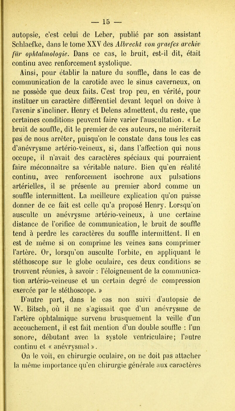autopsie, c'est celui de Leber, publié par son assistant Schlaefke, dans le tome XXY des Albrecht von graefes archiv fur ophtalmologie. Dans ce cas, le bruit, est-il dit, était continu avec renforcement systolique. Ainsi, pour établir la nature du souffle, dans le cas de communication de la carotide avec le sinus caverneux, on ne possède que deux faits. C'est trop peu, en vérité, pour instituer un caractère différentiel devant lequel on doive à l'avenir s'incliner. Henry et Delens admettent, du reste, que certaines conditions peuvent faire varier l'auscultation, a Le bruit de souffle, dit le premier de ces auteurs, ne mériterait pas de nous arrêter, puisqu'on le constate dans tous les cas d'anévrysme artério-veineux, si, dans l'affection qui nous occupe, il n'avait des caractères spéciaux qui pourraient faire méconnaître sa véritable nature. Bien qu'en réalité continu, avec renforcement isochrone aux pulsations artérielles, il se présente au premier abord comme un souffle intermittent. La meilleure explication qu'on puisse donner de ce fait est celle qu'a proposé Henry. Lorsqu'on ausculte un anévrysme artério-veineux, à une certaine distance de l'orifice de communication, le bruit de souffle tend à perdre les caractères du souffle intermittent. Il en est de même si on comprime les veines sans comprimer l'artère. Or, lorsqu'on ausculte l'orbite, en appliquant le stéthoscope sur le globe oculaire, ces deux conditions se trouvent réunies, à savoir : l'éloignement de la communica- tion artério-veineuse et un certain degré de compression exercée par le stéthoscope, d D'autre part, dans le cas non suivi d'autopsie de W. Bitsch, où il ne s'agissait que d'un anévrysme de l'artère ophtalmique survenu brusquement la veille d'un accouchement, il est fait mention d'un double souffle : l'un sonore, débutant avec la systole ventriculaire; l'autre continu et a anévrysmal )>. On le voit, en chirurgie oculaire, on no doit pas attacher la même importance qu'en chirurgie générale aux caractères