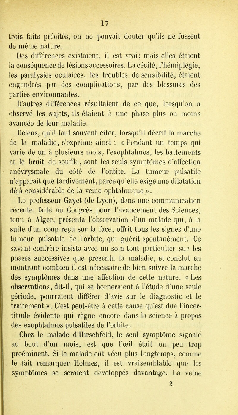 trois faits précités, on ne pouvait douter qu'ils ne fussent de même nature. Des différences existaient, il est vrai; mais elles étaient la conséquence de lésions accessoires. La cécité, l'hémiplégie, les paralysies oculaires, les troubles de sensibilité, étaient engendrés par des complications, par des blessures des parties environnantes. D'autres différences résultaient de ce que, lorsqu'on a observé les sujets, ils étaient à une phase plus ou moins avancée de leur maladie. Delens, qu'il faut souvent citer, lorsqu'il décrit la marche de la maladie, s'exprime ainsi : «Pendant un temps qui varie de un à plusieurs mois,- l'exophtalmos, les battements et le bruit de souffle, sont les seuls symptômes d'affection anévrysmale du côté de l'orbite. La tumeur pulsatile n'apparaît que tardivement, parce qu'elle exige une dilatation déjà considérable de la veine ophtalmique ». Le professeur Gayet (de Lyon), dans une communication récente faite au Congrès pour l'avancement des Sciences, tenu à Alger, présenta l'observation d'un malade qui, à la suite d'un coup reçu sur la face, offrit tous les signes d'une tumeur pulsatile de l'orbite, qui guérit spontanément. Ce savant confrère insista avec un soin tout particulier sur les phases successives que présenta la maladie, et conclut en montrant combien il est nécessaire de bien suivre la marche des symptômes dans une affection de cette nature. <{ Les observations, dit-il, qui se borneraient à l'étude d'une seule période, pourraient différer d'avis sur le diagnostic et le traitement». C'est peut-être à cette cause qu'est due l'incer- titude évidente qui règne encore dans la science à propos des exophtalmos pulsatiles de l'orbite. Chez le malade d'Hirschfeld, le seul symptôme signalé au bout d'un mois, est que l'œil était un peu trop proéminent. Si le malade eût vécu plus longtemps, comme le fait remarquer Holmes, il est vraisemblable que les symptômes se seraient développés davantage. La veine 2