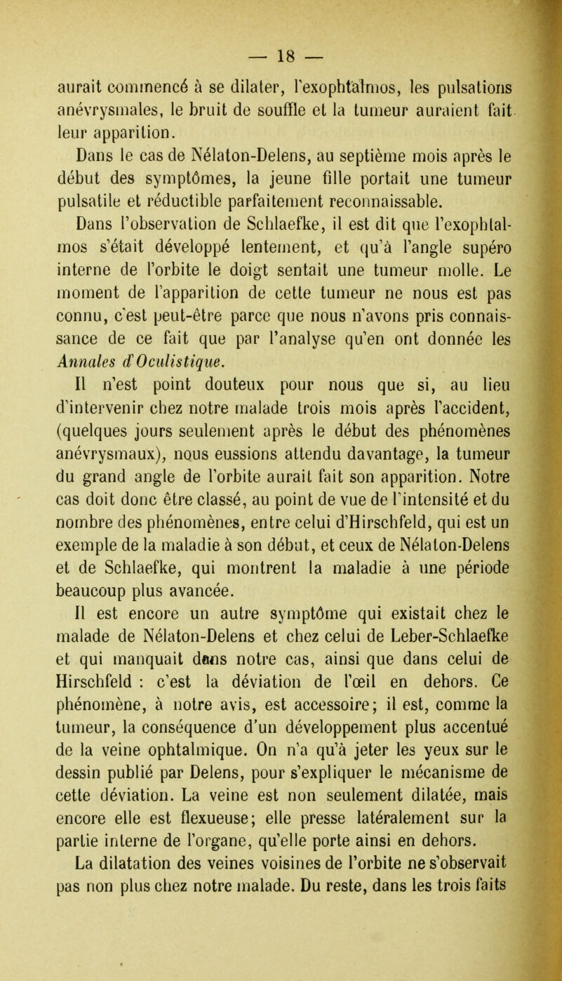 aurait commencé à se dilater, rexophtainios, les pulsations anévrysmales, le bruit de souffle et la tumeur auraient fait leur apparition. Dans le cas de Nélaton-Delens, au septième mois après le début des symptômes, la jeune fille portait une tumeur pulsatile et réductible parfaitement reconnaissable. Dans l'observation de Schlaefke, il est dit que Texophlal- mos s'était développé lentement, et qu'à l'angle supéro interne de l'orbite le doigt sentait une tumeur molle. Le moment de l'apparition de cette tumeur ne nous est pas connu, cest peut-être parce que nous n'avons pris connais- sance de ce fait que par l'analyse qu'en ont donnée les Annales d'Oculistique. Il n'est point douteux pour nous que si, au lieu d'intervenir chez notre malade trois mois après l'accident, (quelques jours seulement après le début des phénomènes anévrysmaux), nous eussions attendu davantage, la tumeur du grand angle de l'orbite aurait fait son apparition. Notre cas doit donc être classé, au point de vue de Fintensité et du nombre des phénomènes, entre celui d'Hirschfeld, qui est un exemple de la maladie à son début, et ceux de Nélaton-Delens et de Schlaefke, qui montrent la maladie à une période beaucoup plus avancée. Il est encore un autre symptôme qui existait chez le malade de Nélaton-Delens et chez celui de Leber-Schlaefke et qui manquait dans notre cas, ainsi que dans celui de Hirschfeld : c'est la déviation de l'œil en dehors. Ce phénomène, à notre avis, est accessoire; il est, comme la tumeur, la conséquence d'un développement plus accentué de la veine ophtalmique. On n'a qu'à jeter les yeux sur le dessin publié par Delens, pour s'expliquer le mécanisme de cette déviation. La veine est non seulement dilatée, mais encore elle est flexueuse; elle presse latéralement sur la partie interne de l'organe, qu'elle porte ainsi en dehors. La dilatation des veines voisines de Torbite ne s'observait pas non plus chez notre malade. Du reste, dans les trois faits