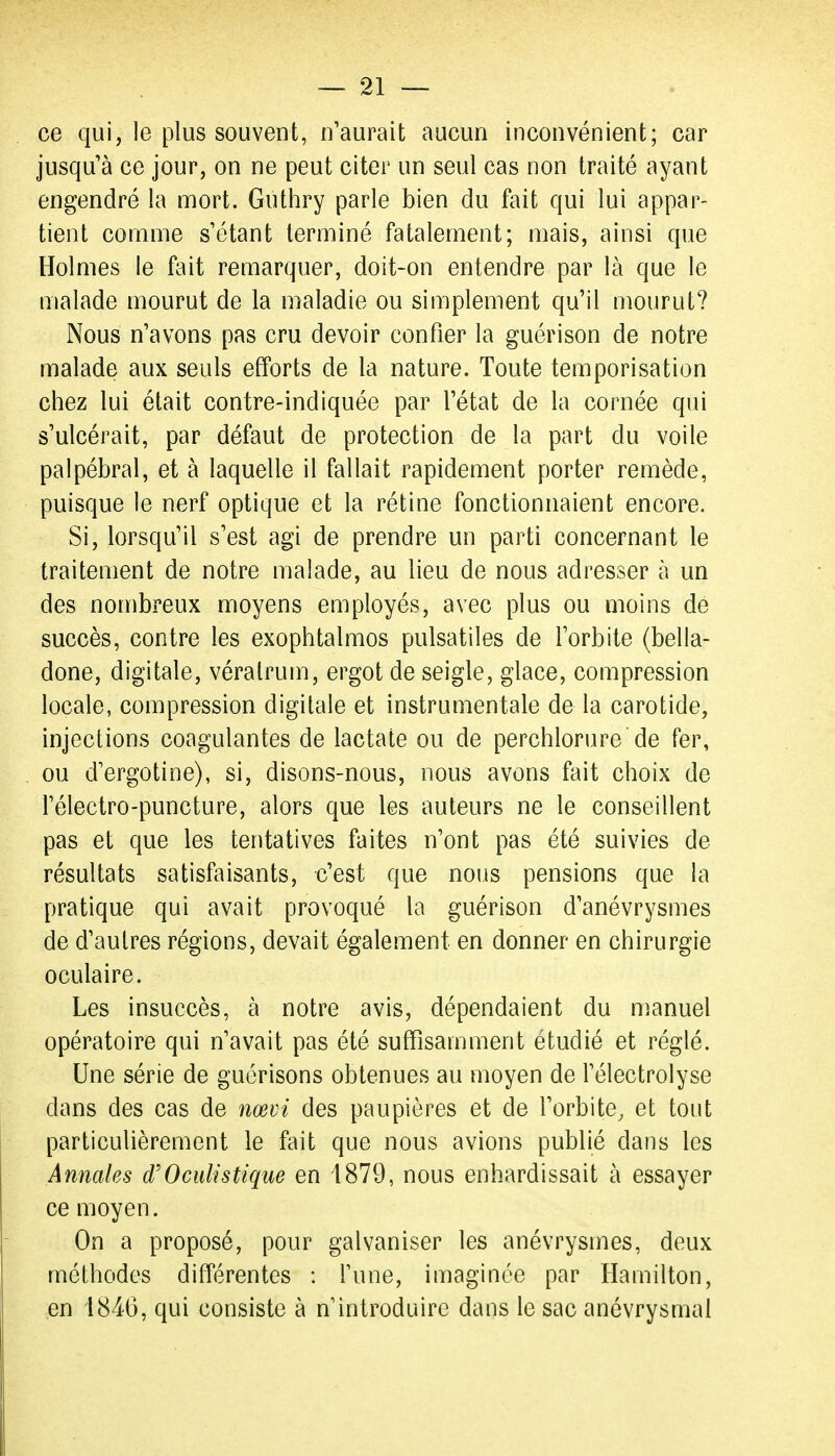 ce qui, le plus souvent, n'aurait aucun inconvénient; car jusqu'à ce jour, on ne peut citer un seul cas non traité ayant engendré la mort. Guthry parle bien du fait qui lui appar- tient comme s'étant terminé fatalement; mais, ainsi que Holmes le fait remarquer, doit-on entendre par là que le malade mourut de la maladie ou simplement qu'il mourut? Nous n'avons pas cru devoir confier la guérison de notre malade aux seuls efforts de la nature. Toute temporisation chez lui était contre-indiquée par l'état de la cornée qui s'ulcérait, par défaut de protection de la part du voile palpébral, et à laquelle il fallait rapidement porter remède, puisque le nerf optique et la rétine fonctionnaient encore. Si, lorsqu'il s'est agi de prendre un parti concernant le traitement de notre malade, au lieu de nous adresser à un des nombreux moyens employés, avec plus ou moins de succès, contre les exophtalmos pulsatiles de l'orbite (bella- done, digitale, véralrum, ergot de seigle, glace, compression locale, compression digitale et instrumentale de la carotide, injections coagulantes de lactate ou de perchlorure de fer, ou d'ergotine), si, disons-nous, nous avons fait choix de l'électro-puncture, alors que les auteurs ne le conseillent pas et que les tentatives faites n'ont pas été suivies de résultats satisfaisants, c'est que nous pensions que la pratique qui avait provoqué la guérison d'anévrysmes de d'autres régions, devait également en donner en chirurgie oculaire. Les insuccès, à notre avis, dépendaient du manuel opératoire qui n'avait pas été suffisamment étudié et réglé. Une série de guérisons obtenues au moyen de l'électrolyse dans des cas de nœvi des paupières et de l'orbite, et tout particulièrement le fait que nous avions publié dans les Annales d'Ocidistique en 4879, nous enhardissait à essayer ce moyen. On a proposé, pour galvaniser les anévrysmes, deux méthodes différentes : l'une, imaginée par Hamilton, en 1846, qui consiste à n'introduire dans le sac anévrysmal
