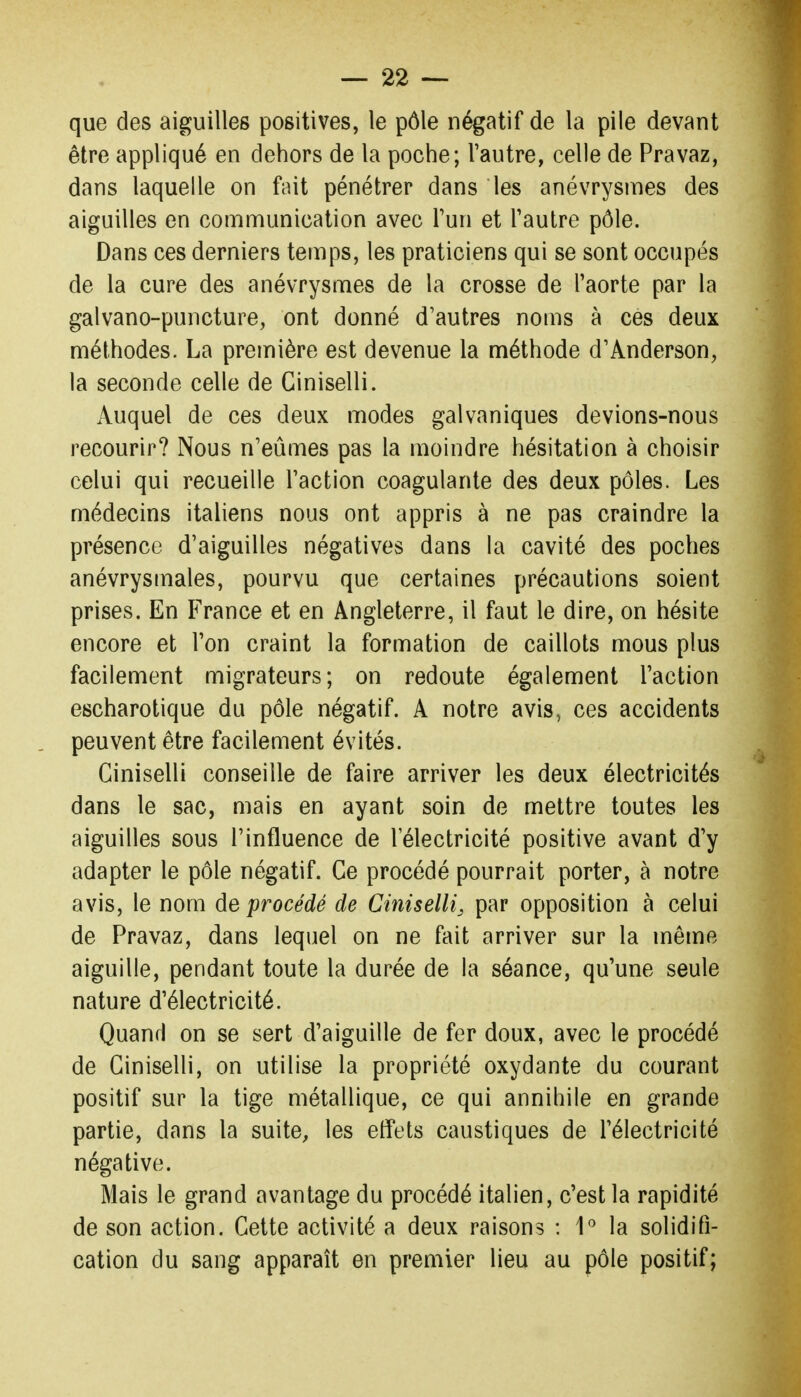 que des aiguilles positives, le pôle négatif de la pile devant être appliqué en dehors de la poche; l'autre, celle de Pravaz, dans laquelle on fait pénétrer dans les anévrysmes des aiguilles en communication avec Fun et Tautre pôle. Dans ces derniers temps, les praticiens qui se sont occupés de la cure des anévrysmes de la crosse de l'aorte par la galvano-puncture, ont donné d'autres noms à ces deux méthodes. La première est devenue la méthode d'Anderson, la seconde celle de Ciniselli. Auquel de ces deux modes galvaniques devions-nous recourir? Nous n'eûmes pas la moindre hésitation à choisir celui qui recueille l'action coagulante des deux pôles. Les médecins italiens nous ont appris à ne pas craindre la présence d'aiguilles négatives dans la cavité des poches anévrysmales, pourvu que certaines précautions soient prises. En B>ance et en Angleterre, il faut le dire, on hésite encore et l'on craint la formation de caillots mous plus facilement migrateurs; on redoute également l'action escharotique du pôle négatif. A notre avis, ces accidents peuvent être facilement évités. Ciniselli conseille de faire arriver les deux électricités dans le sac, mais en ayant soin de mettre toutes les aiguilles sous l'influence de l'électricité positive avant d'y adapter le pôle négatif. Ce procédé pourrait porter, à notre avis, le nom de procédé de Ciniselli, par opposition à celui de Pravaz, dans lequel on ne fait arriver sur la même aiguille, pendant toute la durée de la séance, qu'une seule nature d'électricité. Quand on se sert d'aiguille de fer doux, avec le procédé de Ciniselli, on utilise la propriété oxydante du courant positif sur la tige métallique, ce qui annihile en grande partie, dans la suite, les effets caustiques de l'électricité négative. Mais le grand avantage du procédé italien, c'est la rapidité de son action. Cette activité a deux raisons : 1'' la solidifi- cation du sang apparaît en premier lieu au pôle positif;