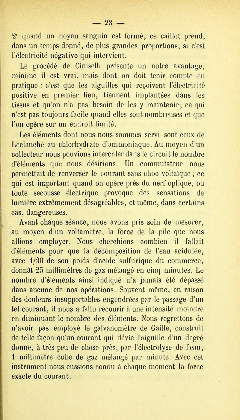 quand un noyau sanguin est fortné, ce caillot prend, dans un temps donné, de plus grandes proportions, si c'est l'électricité négative qui intervient. Le procédé de Ciniselli présente un autre avantage, minime il est vrai, mais dont on doit tenir compte en pratique : c'est que les aiguilles qui reçoivent Félectricilé positive en premier lieu, tiennent implantées dans les tissus et qu'on n'a pas besoin de les y maintenir; ce qui n'est pas toujours facile quand elles sont nombreuses et que l'on opère sur un endroit limité. Les éléments dont nous nous sommes servi sont ceux de Leclanché au chlorhydrate d'ammoniaque. Au moyen d'un collecteur nous pouvions intercaler dans le circuit le nombre d'éléments que nous désirions. Un commutateur nous permettait de renverser le courant sans choc voltaïque; ce qui est important quand on opère près du nerf optique, où toute secousse électrique provoque des sensations de lumière extrêmement désagréables, et même, dans certains cas, dangereuses. Avant chaque séance, nous avons pris soin de mesurer, au moyen d'un voltamètre, la force de la pile que nous allions employer. Nous cherchions combien il fallait d'éléments pour que la décomposition de l'eau acidulée, avec 1/30 de son poids d'acide sulfurique du commerce, donnât 25 millimètres de gaz mélangé en cinq minutes. Le nombre d'éléments ainsi indiqué n'a jamais été dépassé dans aucune de nos opérations. Souvent même, en raison des douleurs insupportables engendrées par le passage d'un tel courant, il nous a fallu recourir à une intensité moindre en diminuant le nombre des éléments. Nous regrettons de n'avoir pas employé le galvanomètre de Gaiffe, construit de telle façon qu'un courant qui dévie l'aiguille d'un degré donne, à très peu de chose près, par l'électrolyse de l'eau, i millimètre cube de gaz mélangé par minute. Avec cet instrument nous eussions connu à chaque moment la force exacte du courant.