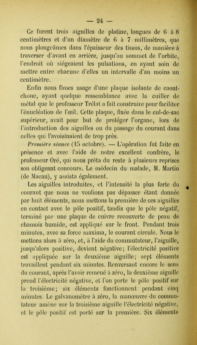 Ce furent trois aiguilles de platine, longues de 6 à 8 centimètres et d'un diamètre de 6 à 7 millimètres, que nous plongeâmes dans l'épaisseur des tissus, de manière à traverser d'avant en arrière, jusqu'au sommet de l'orbite, l'endroit où siégeaient les pulsations, en ayant soin de mettre entre chacune d'elles un intervalle d'au moins un centimètre. Enfin nous fîmes usage d'une plaque isolante de caout- chouc, ayant quelque ressemblance avec la cuiller de métal que le professeur Trélat a fait construire pour faciliter l'énucléation de l'œil. Cette plaque, fixée dans le cul-de-sac supérieur, avait pour but de protéger l'organe, lors de l'introduction des aiguilles ou du passage du courant dans celles qui l'avoisinaient de trop près. Première séance (15 octobre). — L'opération fut faite en présence et avec l'aide de notre excellent confrère, le professeur Oré, qui nous prêta du reste à plusieurs reprises son obligeant concours. Le médecin du malade, iM. Martin (de Macau), y assista également. Les aiguilles introduites, et l'intensité la plus forte du courant que nous ne voulions pas dépasser étant donnée par huit éléments, nous mettons la première de ces aiguilles en contact avec le pôle positif, tandis que le pôle négatif, terminé par une plaque de cuivre recouverte de peau de chamois humide, est appliqué sur le front. Pendant trois minutes, avec sa force maxima, le courant circule. Nous le mettons alors à zéro, et, à l'aide du commutateur, l'aiguille, jusqu'alors positive, devient négative; l'électricité positive est appliquée sur la deuxième aiguille; sept éléments travaillent pendant six minutes. Renversant encore le sens du courant, après l'avoir remené à zéro, la deuxième aiguille prend l'électricité négative, et l'on porte le pôle positif sur la troisième; six éléments fonctionnent pendant (;inq minutes. Le galvanomètre à zéro, la manœuvre du commu- tateur amène sur la troisième aiguille l'électricité négative, et le pôle positif est porté sur la première. Six éléments