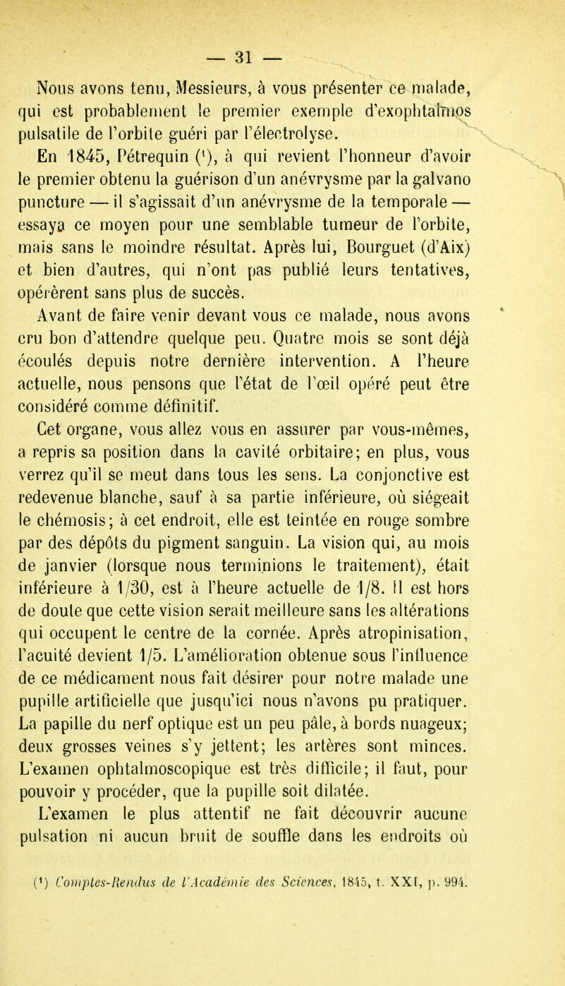 Nous avons tenu, Messieurs, à vous présenter ce malade, qui est probablement le premier exemple d'exophtaiînos pulsatile de l'orbile guéri par Téleetrolyse. En 1845, Pétrequin (^), à qui revient l'honneur d'avoir le premier obtenu la guérison d'un anévrysme par la galvano puncture — il s'agissait d'un anévrysme de la temporale — essaya ce moyen pour une semblable tumeur de l'orbite, mais sans le moindre résultat. Après lui, Bourguet (d'Aix) et bien d'autres, qui n'ont pas publié leurs tentatives, opérèrent sans plus de succès. Avant de faire venir devant vous ce malade, nous avons cru bon d'attendre quelque peu. Quatre mois se sont déjà écoulés depuis notre dernière intervention. A l'heure actuelle, nous pensons que l'état de l'œil opéré peut être considéré comme définitif. Cet organe, vous allez vous en assurer par vous-mêmes, a repris sa position dans la cavité orbitaire; en plus, vous verrez qu'il se meut dans tous les sens. La conjonctive est redevenue blanche, sauf à sa partie inférieure, où siégeait le chémosis; à cet endroit, elle est teintée en rouge sombre par des dépôts du pigment sanguin. La vision qui, au mois de janvier (lorsque nous terminions le traitement), était inférieure à 1/30, est à l'heure actuelle de 1/8. Il est hors de doute que cette vision serait meilleure sans les altérations qui occupent le centre de la cornée. Après atropinisation, l'acuité devient 1/5. L'amélioration obtenue sous Tinfinence de ce médicament nous fait désirer pour notre malade une pupille artificielle que jusqu'ici nous n'avons pu pratiquer. La papille du nerf optique est un peu pâle, à bords nuageux; deux grosses veines s'y jettent; les artères sont minces. L'examen ophtalmoscopique est très difficile; il faut, pour pouvoir y procéder, que la pupille soit dilatée. L'examen le plus attentif ne fait découvrir aucune pulsation ni aucun bruit de souffle dans les endroits où (^) Coin pieu-Rendus de l'Académie des Sciences, 18'i5, t. XXf, p. 994.