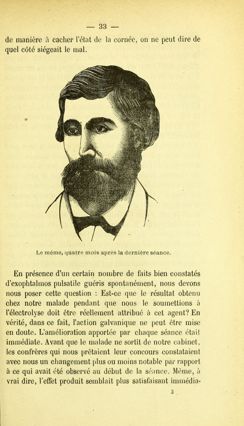 de manière à cacher Fétat de la cornée, on ne peut dire de quel côté siégeait le mal. Le même, quatre mois après la dernière séance. En présence d'un certain nombre de faits bien constatés d'exophtalmos pulsatile guéris spontanément, nous devons nous poser cette question : Est-ce que le résultat obtenu chez notre malade pendant que nous le soumettions à rélectrolyse doit être réellement attribué à cet agent? En vérité, dans ce fait, l'action galvanique ne peut être mise en doute. L'amélioration apportée par chaque séance était immédiate. Avant que le malade ne sortît de notre cabinet, les confrères qui nous prêtaient leur concours constataient avec nous un changement plus ou moins notable pai^ rapport à ce qui avait été observé au début de la séance. Même, à vrai dire, l'effet produit semblait plus satisfaisant immédia- 3.