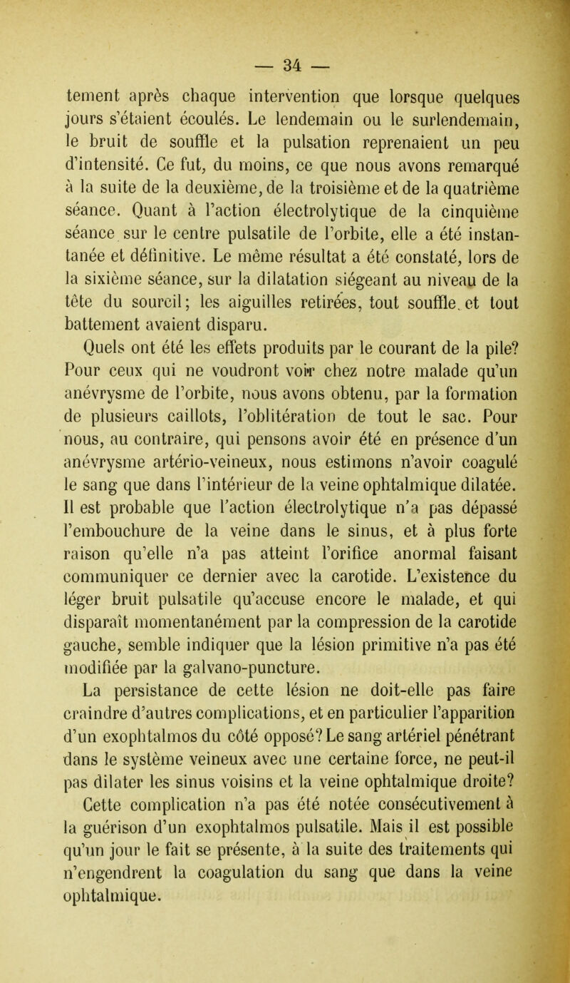 tement après chaque intervention que lorsque quelques jours s'étaient écoulés. Le lendemain ou le surlendemain, le bruit de souffle et la pulsation reprenaient un peu d'intensité. Ce fut, du moins, ce que nous avons remarqué à la suite de la deuxième, de la troisième et de la quatrième séance. Quant à l'action électrolytique de la cinquième séance sur le centre pulsatile de l'orbite, elle a été instan- tanée et définitive. Le même résultat a été constaté, lors de la sixième séance, sur la dilatation siégeant au niveau de la tête du sourcil; les aiguilles retirées, tout souffle, et tout battement avaient disparu. Quels ont été les effets produits par le courant de la pile? Pour ceux qui ne voudront voi»r chez notre malade qu'un anévrysme de l'orbite, nous avons obtenu, par la formation de plusieurs caillots, l'oblitération de tout le sac. Pour nous, au contraire, qui pensons avoir été en présence d'un anévrysme artério-veineux, nous estimons n'avoir coagulé le sang que dans l'intérieur de la veine ophtalmique dilatée. Il est probable que Taction électrolytique n'a pas dépassé l'embouchure de la veine dans le sinus, et à plus forte raison qu'elle n'a pas atteint l'orifice anormal faisant communiquer ce dernier avec la carotide. L'existence du léger bruit pulsatile qu'accuse encore le malade, et qui disparaît momentanément par la compression de la carotide gauche, semble indiquer que la lésion primitive n'a pas été modifiée par la galvano-puncture. La persistance de cette lésion ne doit-elle pas faire craindre d'autres complications, et en particulier l'apparition d'un exophtalmos du côté opposé? Le sang artériel pénétrant dans le système veineux avec une certaine force, ne peut-il pas dilater les sinus voisins et la veine ophtalmique droite? Cette complication n'a pas été notée consécutivement à la guérison d'un exophtalmos pulsatile. Mais il est possible qu'un jour le fait se présente, à la suite des traitements qui n'engendrent la coagulation du sang que dans la veine ophtalmique.