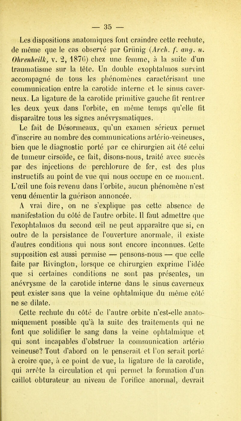 Les dispositions anatomiques font craindre cette rechute, de même que le cas observé par Grùnig {Arch. f. ang, u. Ohrenheilk, v. 2, 187G) chez une femme, à la suite d'un traumatisme sur la tête. Un double exophtahiios survint accompagné de tous les phénomènes caractérisant une communication entre la carotide interne et le sinus caver- neux. La ligature de la carotide primitive gauche fît rentrer les deux yeux dans Torbite, en même temps qu'elle fît disparaître tous les signes anévrysmatiques. Le fait de Désormeaux, qu'un examen sérieux permet d'inscrire au nombre des communications artério-veineuses, bien que le diagnostic porté par ce chirurgien ait été celui de tumeur cirsoïde, ce fait, disons-nous, traité avec succès par des injections de perchlorure de fer, est des plus instructifs au point de vue qui nous occupe en ce moment. L'œil une fois revenu dans Torbite, aucun phénomène n'est venu démentir la guérison annoncée. A vrai dire, on ne s'explique pas cette absence de manifestation du côté de l'autre orbite. 11 faut admettre que l'exophtalmos du second œil ne peut apparaître que si, en outre de la persistance de l'ouverture anormale, il existe d'autres conditions qui nous sont encore inconnues. Celte supposition est aussi permise — pensons-nous — que celle faite par Rivington, lorsque ce chirurgien exprime l'idée que si certaines conditions ne sont pas présentes, un anévrysme de la carotide interne dans le sinus caverneux peut exister sans que la veine ophtalmique du même côté ne se dilate. Cette rechute du côté de l'autre orbite n'est-elle anato- miquement possible qu'à la suite des traitements qui ne font que solidifîer le sang dans la veine ophtalmique et qui sont incapables d'obstruer la communication artério veineuse? Tout d'abord on le penserait et Ton serait porté à croire que, à ce point de vue, la ligature de la carotide, qui arrête la circulation et qui permet la formation d'un caillot obturateur au niveau de l'orifîce anormal, devrait