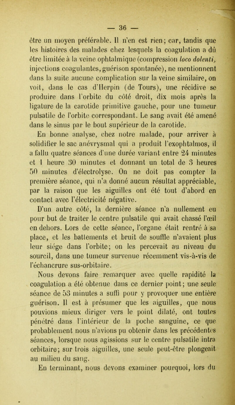 être un moyen préférable. Il n'en est rien; car, tandis que les histoires des malades chez lesquels la coagulation a dû être limitée à la veine ophtalmique (compression loco dolenti, injections coagulantes, guérison spontanée), ne mentionnent dans la suite aucune complication sur la veine similaire, on voit, dans le cas d'Herpin (de Tours), une récidive se produire dans Forbite du côté droit, dix mois après la ligature de la carotide primitive gauche, pour une tumeur pulsatile de Torbite correspondant. Le sang avait été amené dans le sinus par le bout supérieur de la carotide. En bonne analyse, chez notre malade, pour arriver à solidifier le sac anévrysmal qui a produit Texophtalmos, il a fallu quatre séances d'une durée variant entre 24 minutes et l heure minutes et donnant un total de 3 heures 50 minutes d'électrolyse. On ne doit pas compter la première séance, qui n'a donné aucun résultat appréciable, par la raison que les aiguilles ont été tout d'abord en contact avec l'électricité négative. D'un autre côté, la dernière séance n'a nullement eu pour but de traiter le centre pulsatile qui avait chassé l'œil en dehors. Lors de cette séance, l'organe était rentré à sa place, et les battements et bruit de souffle n'avaient plus leur siège dans l'orbite; on les percevait au niveau du sourcil, dans une tumeur survenue récemment vis-à-vis de l'échancrure sus-orbitaire. Nous devons faire remarquer avec quelle rapidité la coagulation a été obtenue dans ce dernier point; une seule séance de 53 minutes a suffi pour y provoquer une entière guérison. Il est à présumer que les aiguilles, que nous pouvions mieux diriger vers le point dilaté, ont toutes pénétré dans l'intérieur de la poche sanguine, ce que probablement nous n'avions pu obtenir dans les précédentes séances, lorsque nous agissions sur le centre pulsatile intra orbitaire; sur trois aiguilles, une seule peut-être plongeait au milieu du sang. En terminant, nous devons examiner pourquoi, lors du