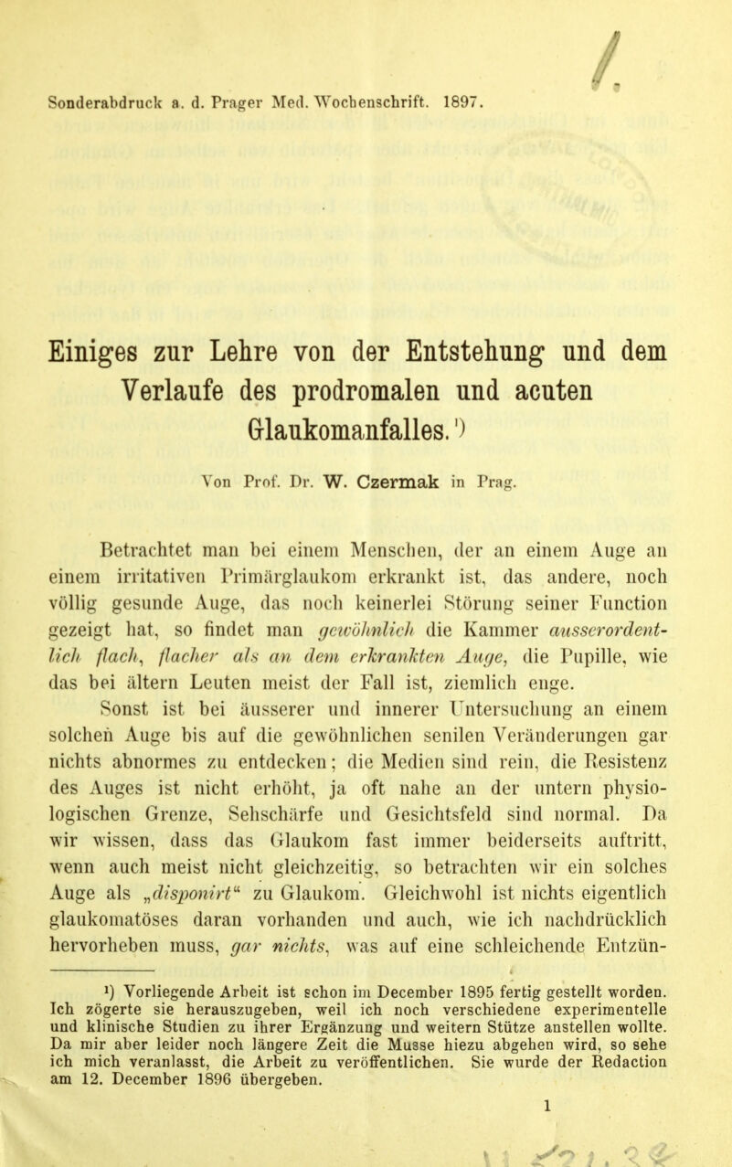 Sonderabdruck a, d. Prager Med. Wochenschrift. 1897. - Einiges zur Lehre von der Entstehung und dem Verlaufe des prodromalen und acuten G-laukomanfalles.') Von Prof. Dr. W. Czermak in Prag. Betrachtet man bei einem Menschen, der an einem Auge an einem irritativen Primärglaukoni erkrankt ist, das andere, noch völlig gesunde Auge, das noch keinerlei Störung seiner Function gezeigt hat, so findet man gewöhnlich die Kammer ausserordent- lich flach, flache/- als an dem erkrankten Auge, die Pupille, wie das bei altern Leuten meist der Fall ist, ziemlich enge. Sonst ist bei äusserer und innerer Untersuchung an einein solchen Auge bis auf die gewöhnlichen senilen Veränderungen gar nichts abnormes zu entdecken; die Medien sind rein, die Resistenz des Auges ist nicht erhöht, ja oft nahe an der untern physio- logischen Grenze, Sehschärfe und Gesichtsfeld sind normal. Da wir wissen, dass das Glaukom fast immer beiderseits auftritt, wenn auch meist nicht gleichzeitig, so betrachten wir ein solches Auge als „disponirt zu Glaukom. Gleichwohl ist nichts eigentlich glaukomatöses daran vorhanden und auch, wie ich nachdrücklich hervorheben muss, gar nichts, was auf eine schleichende Entzün- J) Vorliegende Arbeit ist schon im December 1895 fertig gestellt worden. Ich zögerte sie herauszugeben, weil ich noch verschiedene experimentelle und klinische Studien zu ihrer Ergänzung und weitern Stütze anstellen wollte. Da mir aber leider noch längere Zeit die Müsse hiezu abgehen wird, so sehe ich mich veranlasst, die Arbeit zu veröffentlichen. Sie wurde der Redaction am 12. December 1896 übergeben.