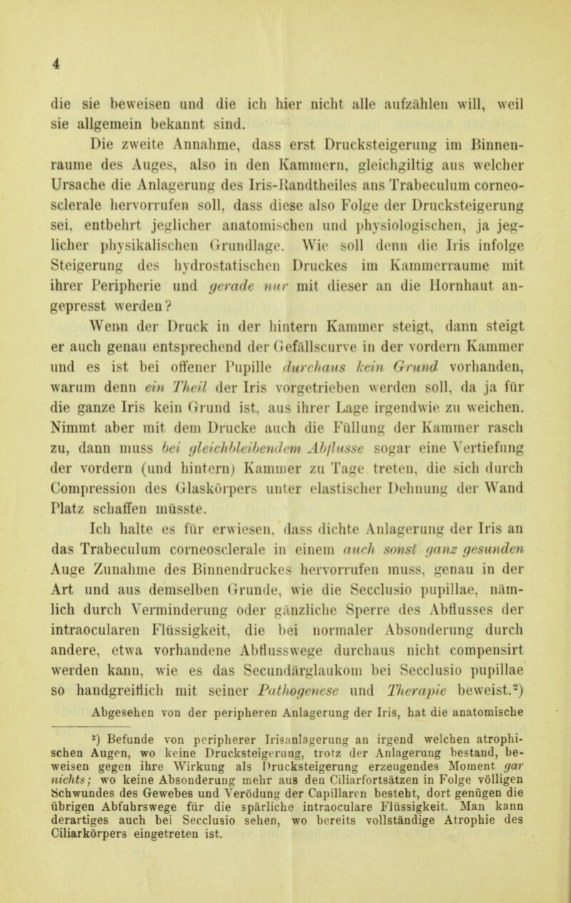 die sie beweisen und die ich hier nicht alle aufzählen will, weil sie allgemein bekannt sind. Die zweite Annahme, dass erst Drucksteigerung im Rinnen- raume des Auges, also in den Kammern, gleichmütig aus welcher Ursache die Anlagerung des Iris-Kandtheiles ans Trabeculum corneo- sclerale hervorrufen Boll, dass diese also Folge der Drucksteigerung sei, entbehrt jeglicher anatomischen und physiologischen, ja jeg- licher physikalischen Grundlage. Wie soll denn die Iris infolge Steigerung des hydrostatischen Druckes im Kammerraume mit ihrer Peripherie und gerade nur mit dieser an die Hornhaut an- gepresst w erden ? Wem der Druck in der hintern Kammer steigt, dann steigt er auch genau entsprechend der (iefällseurve in der vordem Kammer und es ist bei offener Pupille durchaus kein OrmM vorhanden, warum denn ein Theil der Iris vorgetrieben weiden soll, da ja für die ganze Iris kein Grund ist, aus ihrer Laue irgendwie zu weichen. Nimmt aber mit dem Drucke auch die Füllung der Kammer rasch zu, dann muss bei gleichbleibendr< m Afylnsse sogar eine Vertiefung der vordem (und hintern) Kammer zu Tage treten, die sich durch Compression des Glaskörpers uliler elastischer Dehnung der Wand Platz schaffen müsste. Ich halte es für erwiesen, dass dichte Anlagerung der Iris an das Trabeculum comeosclerale in einem auch sonst yanz gewunden Auge Zunahme des Binnendruckes hervorrufen mus>. genau in der Art und aus demselben Grunde, wie die Secclusio pupillae, näm- lich durch Verminderung oder gänzliche Sperre des Abflusses der intraoeularen Flüssigkeit, die bei normaler Absonderung durch andere, etwa vorhandene AbHusswege durchaus nicht compensirt werden kann, wie es das Secundärglaukom bei Secclusio pupillae so handgreiflich mit seiner Pathogenese und Therapie beweist.*) Abgesehen von der peripheren Anlagerung der Iris, hat die anatomische 2) Befunde von peripherer Irisalllagerung an irgend welchen atrophi- schen Augen, wo keine Drucksteigerung, trotz der Anlagerung bestand, be- weisen gegen ihre Wirkung als Drucksteigerung erzeugendes Moment (jar nichts; wo keine Absonderung mehr aus den Ciliarfortsätzen in Folge völligen Schwundes des Gewebes und Verödung der Capillarcn besteht, dort genügen die übrigen Abfuhrswege für die spärliche intraoeulare Flüssigkeit. Man kann derartiges auch bei Secclusio sehen, wo bereits vollständige Atrophie des Ciliarkörpers eingetreten ist.