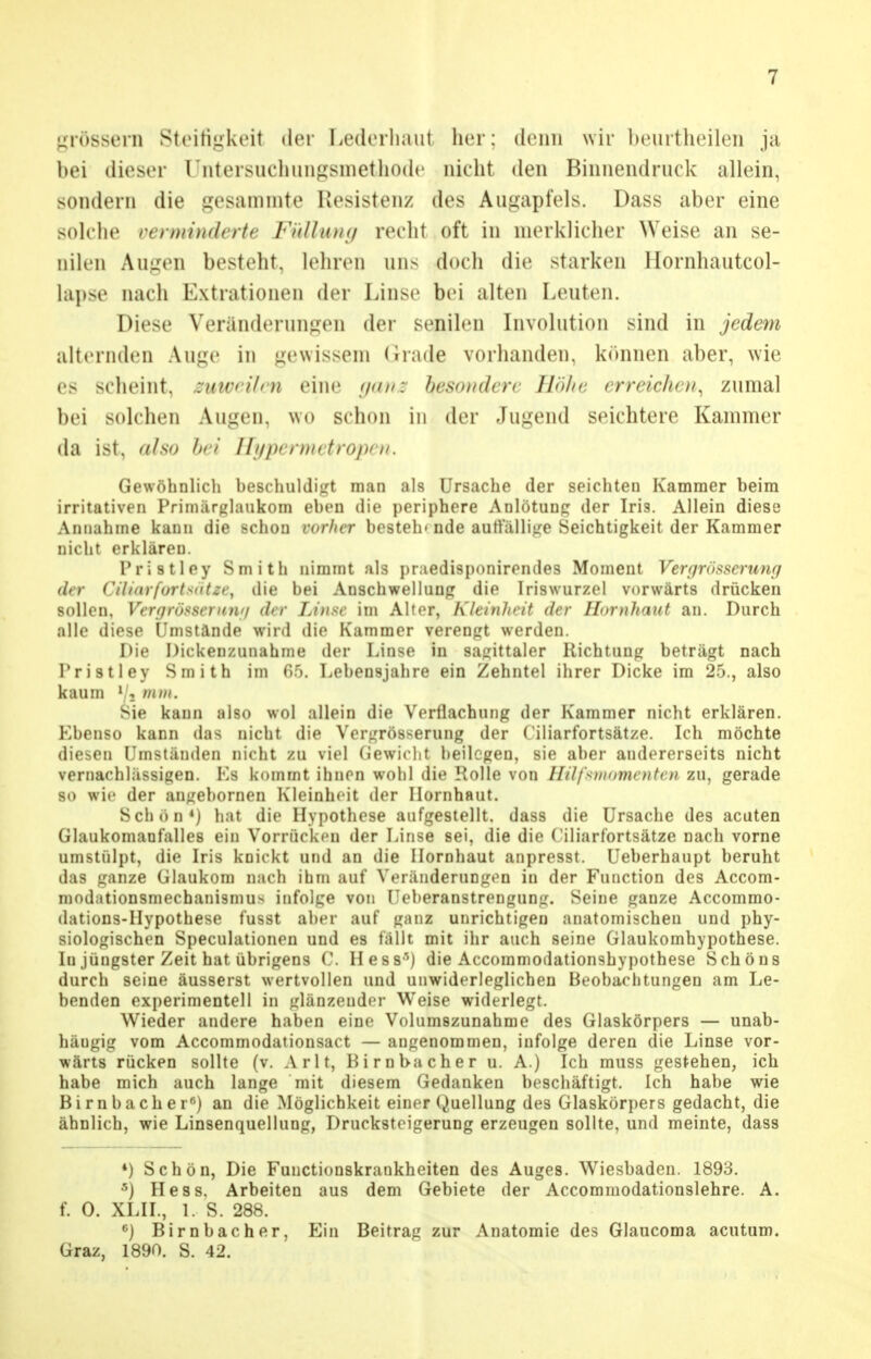 grossem Steifigkeit iler Lederhaut her; denn wir heurtheilen ja bei dieser rntersuchungsmethode nicht den Binnendruck allein, sondern die gesammte Resistenz des Augapfels. Dass aber eine solche verminderte Füllung recht oft in merklicher Weise an se- nilen Augen besteht, lehren uns doch die starken llornhautcol- lapae nach Extrationen der Linse bei alten Leuten. Diese Veränderungen der senilen Involution sind in jedem alternden Auge in gewissem (irade vorhanden, können aber, wie es scheint, zuweilen eine ganz besondere Höhe erreichen, zumal bei solchen Augen, wo schon in der Jugend seichtere Kammer da ist, also bei Hypermetropen, Gewöhnlich beschuldigt man als Ursache der seichten Kammer heim irritativen Priniärglaukom eben die periphere Anlötung der Iris. Allein diese Annahme kann die schon vorher besteh* nde auffällige Seichtigkeit der Kammer nicht erklären. Pristley Smith nimmt als praedisponirendes Moment Vergrösserung der ('/h<n furh<it;r, die bei Anschwellung die Iriswurzel vorwärts drücken sollen, Verdrössen) n<i <b r Linse im Alter, Kleinheit der Hornhaut an. Durch alle diese Umstände wird die Kammer verengt werden. Die Dickenzunahme der Linse in sagittaler Richtung beträgt nach Pristley Smith im 65. Lebensjahre ein Zehntel ihrer Dicke im 25., also kaum 1 ■> mm. Sie kann also wol allein die Verflachung der Kammer nicht erklären. Ebenso kann das nicht die Vergrößerung der Ciliarfortsätze. Ich möchte diesen Umständen nicht zu viel Gewicht beilegen, sie aber andererseits nicht vernachlässigen. Ks kommt ihnen wohl die Rolle von Hilfsmomenten zu, gerade so wie der angebornen Kleinheit der Hornhaut. Schön4) hat die Hypothese aufgestellt, dass die Ursache des acuten Glaukomauf'alle8 ein Vorrücken der Linse sei, die die Ciliarfortsätze nach vorne umstülpt, die Iris k'Dickt und an die Hornhaut anpresst. Ueberhaupt beruht das iranze Glaukom nach ihm auf Veränderungen in der Function des Accom- modationsmechanismus infolge von Ueberanstrengung. Seine ganze Accommo- dations-Hypothese fusst aber auf ganz unrichtigen anatomischen und phy- siologischen Speculationen und es fällt mit ihr auch seine Glaukomhypothese. In jüngster Zeit hat übrigens C. Hess-') die Accommodationshypothese Schöns durch seine äusserst wertvollen und unwiderleglichen Beobachtungen am Le- benden experimentell in glänzender Weise widerlegt. Wieder andere haben eine Volumszunahme des Glaskörpers — unab- hängig vom Accommodationsact — angenommen, infolge deren die Linse vor- wärts rücken sollte (v. Arlt, Hirnbacher u. A.) Ich muss gestehen, ich habe mich auch lange mit diesem Gedanken beschäftigt. Ich habe wie Birnbach er6) an die Möglichkeit einer Quellung des Glaskörpers gedacht, die ähnlich, wie Linsenquellung, Drucksteigerung erzeugen sollte, und meinte, dass *) Schön, Die Functionskrankheiten des Auges. Wiesbaden. 1893. 5) Hess. Arbeiten aus dem Gebiete der Accommodationslehre. A. f. 0. XLII., 1. S. 288. 6) Birnbacher, Ein Beitrag zur Anatomie des Glaucoma acutum. Graz, 1890. S. 42.