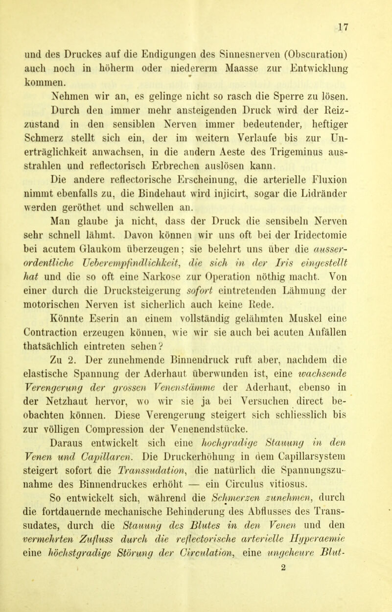 und des Druckes auf die Endigungen des Sinnesnerven (Obscuration) auch noch in höherm oder niederem Maasse zur Entwicklung kommen. Nehmen wir an, es gelinge nicht so rasch die Sperre zu lösen. Durch den immer mehr ansteigenden Druck wird der Reiz- zustand in den sensiblen Nerven immer bedeutender, heftiger Schmerz stellt sich ein, der im weitern Verlaufe bis zur Un- erträglichkeit anwachsen, in die andern Aeste des Trigeminus aus- strahlen und reflectorisch Erbrechen auslösen kann. Die andere refiectorische Erscheinung, die arterielle Fluxion nimmt ebenfalls zu. die Bindehaut wird injicirt, sogar die Lidränder werden geröthet und schwellen an. Man glaube ja nicht, dass der Druck die sensibeln Nerven sehr schnell lähmt. Davon können wir uns oft bei der Iridectomie bei acutem Glaukom überzeugen; sie belehrt uns über die ausser- ordentliche Ueberempfindlichkeit, <h'e sich in der Iris eingestellt hat und die so oft eine Narkose zur Operation nöthig macht. Von einer durch die Drucksteigerung sofort eintretenden Lähmung der motorischen Nerven ist sicherlich auch keine Rede. Könnte Eserin an einem vollständig gelähmten Muskel eine Contraction erzeugen können, wie wir sie auch bei acuten Anfällen thatsächlich eintreten sehen? Zu 2. Der zunehmende Binnendruck ruft aber, nachdem die elastische Spannung der Aderhaut überwunden ist, eine ivachsende Verengerung der grossen Venenstämme der Aderhaut, ebenso in der Netzhaut hervor, wo wir sie ja bei Versuchen direct be- obachten können. Diese Verengerung steigert sich schliesslich bis zur völligen Compression der Venenendstücke. Daraus entwickelt sich eine hochgradige Stauung in den Venen und Capillaren. Die Druckerhöhung in dein Capillarsystein steigert sofort die Transsudation, die natürlich die Spannungszu- nahme des Binnendruckes erhöht — ein Circulus vitiosus. So entwickelt sich, während die Schmerzen zunehmen, durch die fortdauernde mechanische Behinderung des Abflusses des Trans- sudates, durch die Stauung des Blutes in den Venen und den vermehrten Zufluss durch die refiectorische arterielle Hyperaemie eine höchstgradige Störung der Circulation, eine ungeheure Blut- 2