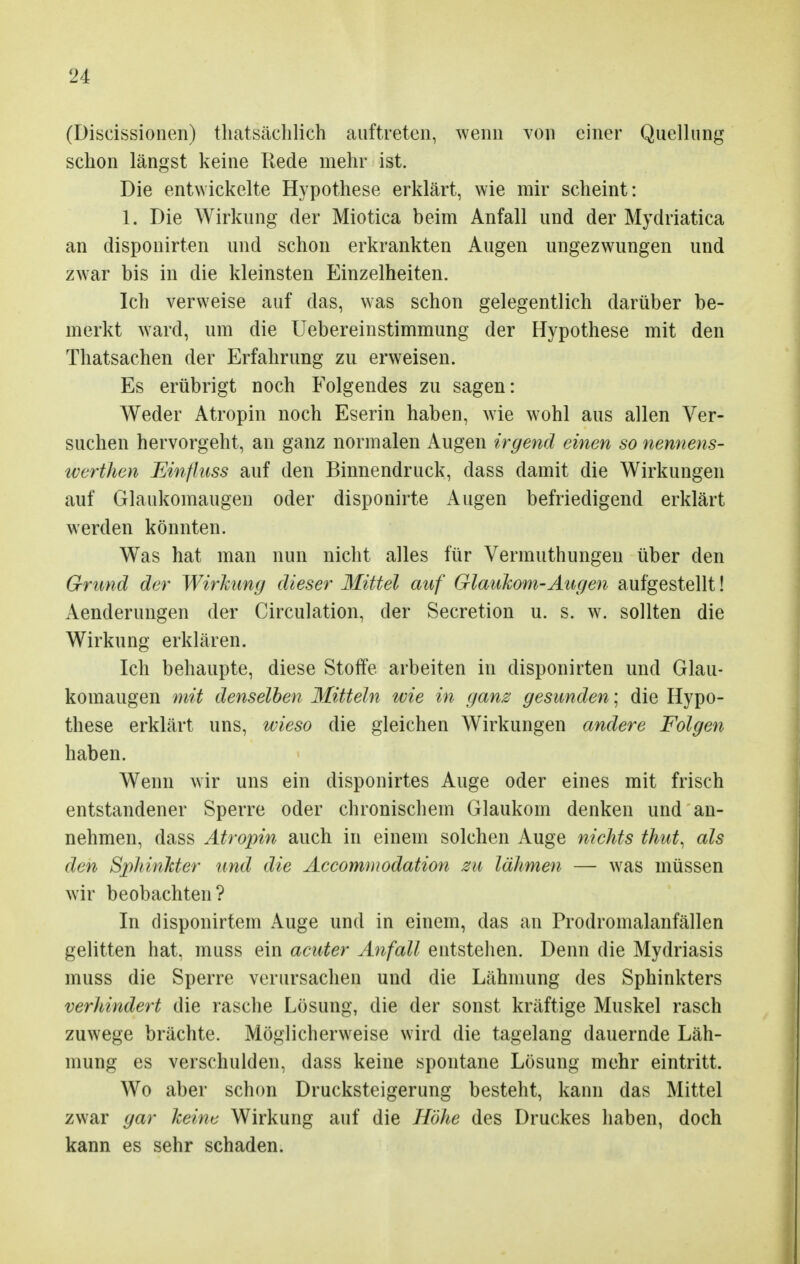 (Diseissionen) thatsächlich auftreten, wenn von einer Quellung schon längst keine Rede mehr ist. Die entwickelte Hypothese erklärt, wie mir scheint: 1. Die Wirkung der Miotica beim Anfall und der Mydriatica an disponirten und schon erkrankten Augen ungezwungen und zwar bis in die kleinsten Einzelheiten. Ich verweise auf das, was schon gelegentlich darüber be- merkt ward, um die Uebereinstimmung der Hypothese mit den Thatsachen der Erfahrung zu erweisen. Es erübrigt noch Folgendes zu sagen: Weder Atropin noch Eserin haben, wie wohl aus allen Ver- suchen hervorgeht, an ganz normalen Augen irgend einen so nennens- tverthen Einfluss auf den Binnendruck, dass damit die Wirkungen auf Glaukomaugen oder disponirte Augen befriedigend erklärt werden könnten. Was hat man nun nicht alles für Vermuthungen über den Grund der Wirkung dieser Mittel auf Glaukom-Augen aufgestellt! Aenderungen der Circulation, der Secretion u. s. w. sollten die Wirkung erklären. Ich behaupte, diese Stoffe arbeiten in disponirten und Glau- komaugen mit denselben Mitteln wie in ganz gesunden; die Hypo- these erklärt uns, wieso die gleichen Wirkungen andere Folgen haben. Wenn wir uns ein disponirtes Auge oder eines mit frisch entstandener Sperre oder chronischem Glaukom denken und an- nehmen, dass Atropin auch in einem solchen Auge nichts thut, als den Sphinkter und die Accommodation zu lähmen — was müssen wir beobachten? In disponirtem Auge und in einem, das an Prodromalanfällen gelitten hat, muss ein acuter Anfall entstehen. Denn die Mydriasis muss die Sperre verursachen und die Lähmung des Sphinkters verhindert die rasche Lösung, die der sonst kräftige Muskel rasch zuwege brächte. Möglicherweise wird die tagelang dauernde Läh- mung es verschulden, dass keine spontane Lösung mehr eintritt. Wo aber schon Drucksteigerung besteht, kann das Mittel zwar gar keim Wirkung auf die Höhe des Druckes haben, doch kann es sehr schaden.