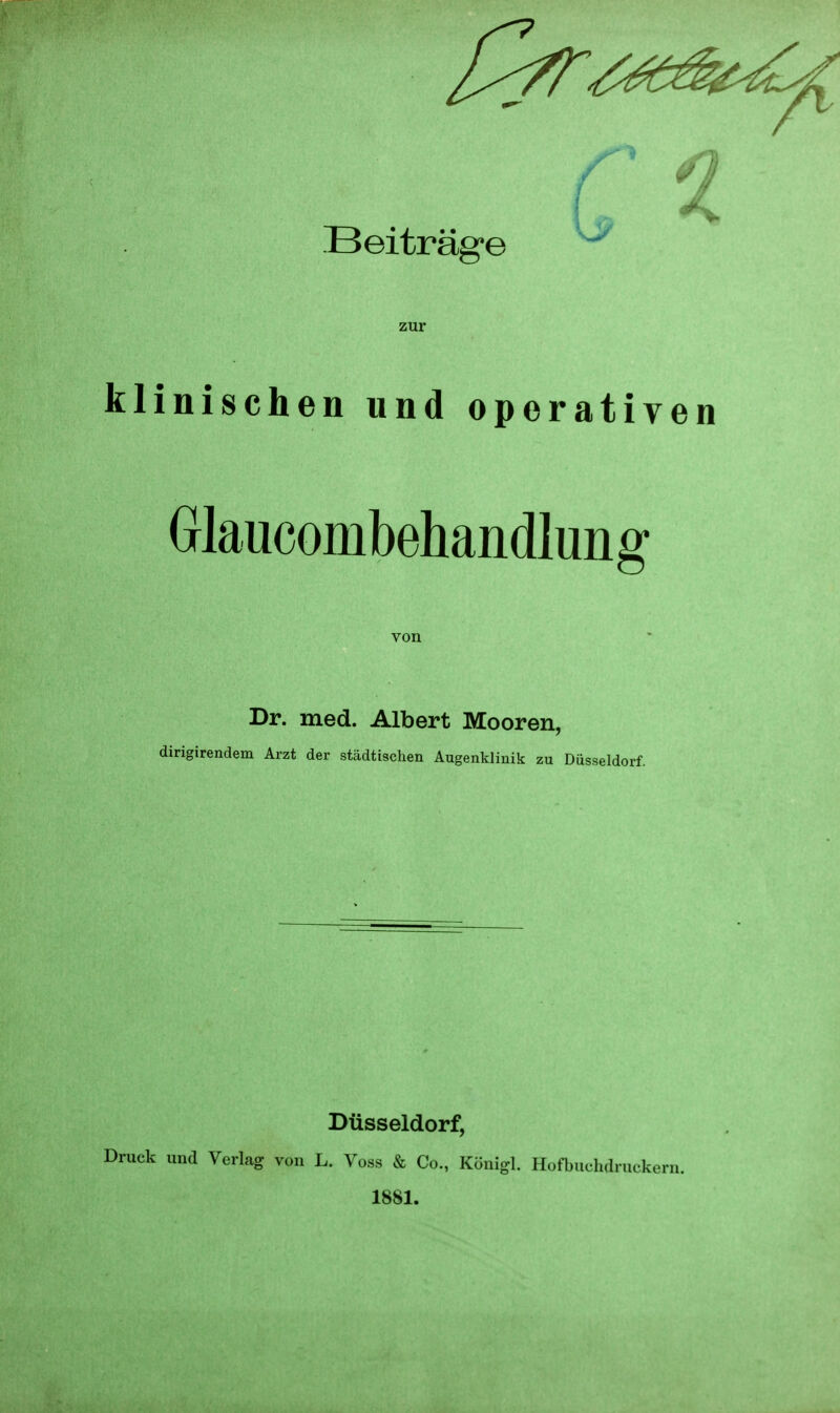 zur klinischen und operativen Glaucombehandlung Dr. med. Albert Mooren, dirigirendem Arzt der städtischen Augenklinik zu Düsseldorf. Düsseldorf, und Verlag von L. Voss & Co., Königl. Hofbuchdruckern. 1881. von