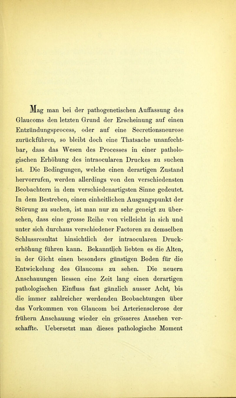 Mag man bei der pathogenetischen Auffassung des Glaucoms den letzten Grund der Erscheinung auf einen EntzündungsprocesS; oder auf eine Secretionsneurose zurückführen, so bleibt doch eine Thatsache unanfecht- bar, dass das Wesen des Processes in einer patholo- gischen Erhöhung des intraocularen Druckes zu suchen ist. Die Bedingungen, welche einen derartigen Zustand hervorrufen, werden allerdings von den verschiedensten Beobachtern in dem verschiedenartigsten Sinne gedeutet. In dem Bestreben, einen einheitlichen Ausgangspunkt der Störung zu suchen, ist man nur zu sehr geneigt zu über- sehen, dass eine grosse Reihe von vielleicht in sich und unter sich durchaus verschiedener Factoren zu demselben Schlussresultat hinsichtlich der intraocularen Druck- erhöhung führen kann. Bekanntlich liebten es die Alten, in der Gicht einen besonders günstigen Boden für die Entwickelung des Glaucoms zu sehen. Die neuern Anschauungen Hessen eine Zeit lang einen derartigen pathologischen Einfluss fast gänzlich ausser Acht, bis die immer zahlreicher werdenden Beobachtungen über das Vorkommen von Glaucom bei Arteriensclerose der frühern Anschauung wieder ein grösseres Ansehen ver- schaffte. Uebersetzt man dieses pathologische Moment