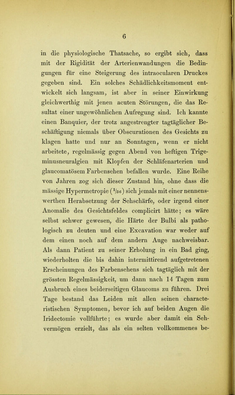 in die physiologische Thatsache, so ergibt sich, dass mit der Rigidität der Arterienwandungen die Bedin- gungen für eine Steigerung des intraocularen Druckes gegeben sind. Ein solches Schädlichkeitsmoment ent- wickelt sich langsam; ist aber in seiner Einwirkung gleichwerthig mit jenen acuten Störungen, die das Re- sultat einer ungewöhnlichen Aufregung sind. Ich kannte einen Banquier, der trotz angestrengter tagtäglicher Be- schäftigung niemals über Obscurationen des Gesichts zu klagen hatte und nur an Sonntagen, wenn er nicht arbeitete, regelmässig gegen Abend von heftigen Trige- minusneuralgien mit Klopfen der Schläfenarterien und glaucomatösem Farbensehen befallen wurde. Eine Reihe von Jahren zog sich dieser Zustand hin, ohne dass die mässige Hypermetropie ( Vse) sich jemals mit einer nennens- werthen Herabsetzung der Sehschärfe, oder irgend einer Anomalie des Gesichtsfeldes complicirt hätte; es wäre selbst schwer gewesen, die Härte der Bulbi als patho- logisch zu deuten und eine Excavation war weder auf dem einen noch auf dem andern Auge nachweisbar. Als dann Patient zu seiner Erholung in ein Bad ging, wiederholten die bis dahin intermittirend aufgetretenen Erscheinungen des Farbensehens sich tagtäglich mit der grössten Regelmässigkeit, um dann nach 14 Tagen zum Ausbruch eines beiderseitigen Glaucoms zu führen. Drei Tage bestand das Leiden mit allen seinen characte- ristischen Symptomen, bevor ich auf beiden Augen die Iridectomie vollführte; es wurde aber damit ein Seh- vermögen erzielt, das als ein selten vollkommenes be-