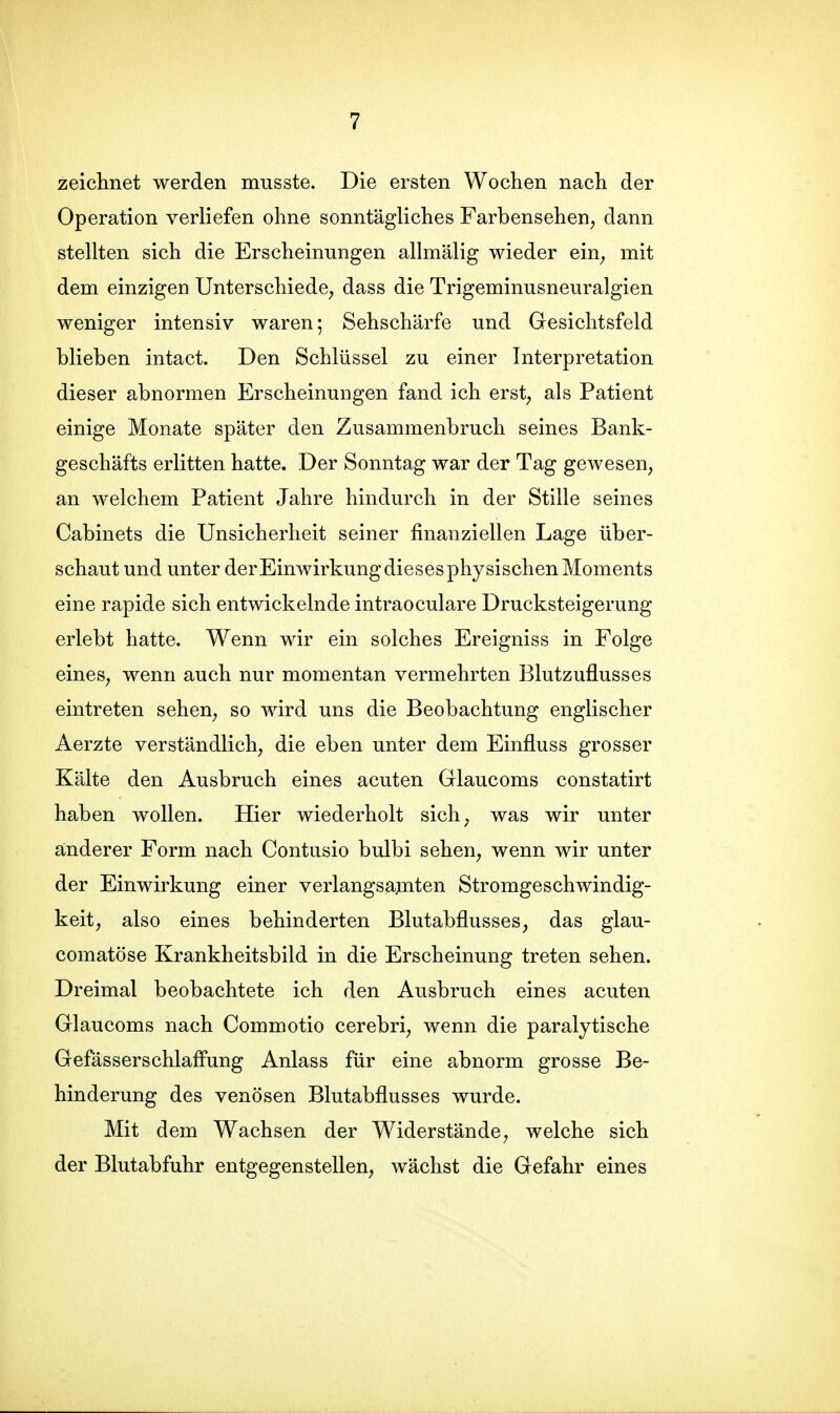 zeichnet werden musste. Die ersten Wochen nach der Operation verliefen ohne sonntägliches Farbensehen^ dann stellten sich die Erscheinungen allmälig wieder ein^ mit dem einzigen Unterschiede, dass die Trigeminusneuralgien weniger intensiv waren; Sehschärfe und Gesichtsfeld blieben intact. Den Schlüssel zu einer Interpretation dieser abnormen Erscheinungen fand ich erst, als Patient einige Monate später den Zusammenbruch seines Bank- geschäfts erlitten hatte. Der Sonntag war der Tag gewesen, an welchem Patient Jahre hindurch in der Stille seines Cabinets die Unsicherheit seiner finanziellen Lage über- schaut und unter derEinwirkung dieses physischen Moments eine rapide sich entwickelnde intraoculare Drucksteigerung erlebt hatte. Wenn wir ein solches Ereigniss in Folge eines, wenn auch nur momentan vermehrten Blutzuflusses eintreten sehen, so wird uns die Beobachtung englischer Aerzte verständlich, die eben unter dem Einfluss grosser Kälte den Ausbruch eines acuten Glaucoms constatirt haben wollen. Hier wiederholt sich, was wir unter änderer Form nach Contusio bulbi sehen, wenn wir unter der Einwirkung einer verlangsamten Stromgeschwindig- keit, also eines behinderten Blutabflusses, das glau- comatöse Krankheitsbild in die Erscheinung treten sehen. Dreimal beobachtete ich den Ausbruch eines acuten Glaucoms nach Commotio cerebri, wenn die paralytische Gefässerschlafliing Anlass für eine abnorm grosse Be- hinderung des venösen Blutabflusses wurde. Mit dem Wachsen der Widerstände, welche sich der Blutabfuhr entgegenstellen, wächst die Gefahr eines