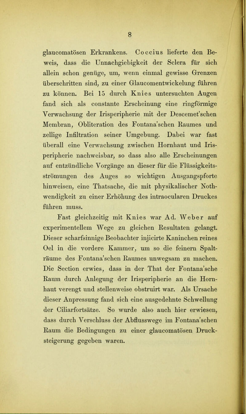 glaucomatösen Erkrankens. Coccius lieferte den Be- weis, dass die Unnachgiebigkeit der Sclera für sich allein schon genüge, um, wenn einmal gewisse Grenzen überschritten sind, zu einer Glaucomentwickelung führen zu können. Bei 15 durch Knies untersuchten Augen fand sich als constante Erscheinung eine ringförmige Verwachsung der Irisperipherie mit der Descemet'schen Membran, Obliteration des Fontana'schen Raumes und zellige Infiltration seiner Umgebung. Dabei war fast überall eine Verwachsung zwischen Hornhaut und Iris- peripherie nachweisbar, so dass also alle Erscheinungen auf entzündliche Vorgänge an dieser für die Flüssigkeits- strömungen des Auges so wichtigen Ausgangspforte hinweisen, eine Thatsache, die mit physikalischer Noth- wendigkeit zu einer Erhöhung des intraocularen Druckes führen muss. Fast gleichzeitig mit Knies war Ad. Weber auf experimentellem Wege zu gleichen Resultaten gelangt. Dieser scharfsinnige Beobachter injicirte Kaninchen reines Oel in die vordere Kammer, um so die feinern Spalt- räume des Fontana'schen Raumes unwegsam zu machen. Die Section erwies, dass in der That der Fontana'sche Raum durch Anlegung der Irisperipherie an die Horn- haut verengt und stellenweise obstruirt war. Als Ursache dieser Anpressung fand sich eine ausgedehnte Schwellung der Ciliarfortsätze. So wurde also auch hier erwiesen, dass durch Verschluss der Abflusswege im Fontana'schen Raum die Bedingungen zu einer glaucomatösen Druck- steigerung gegeben waren.