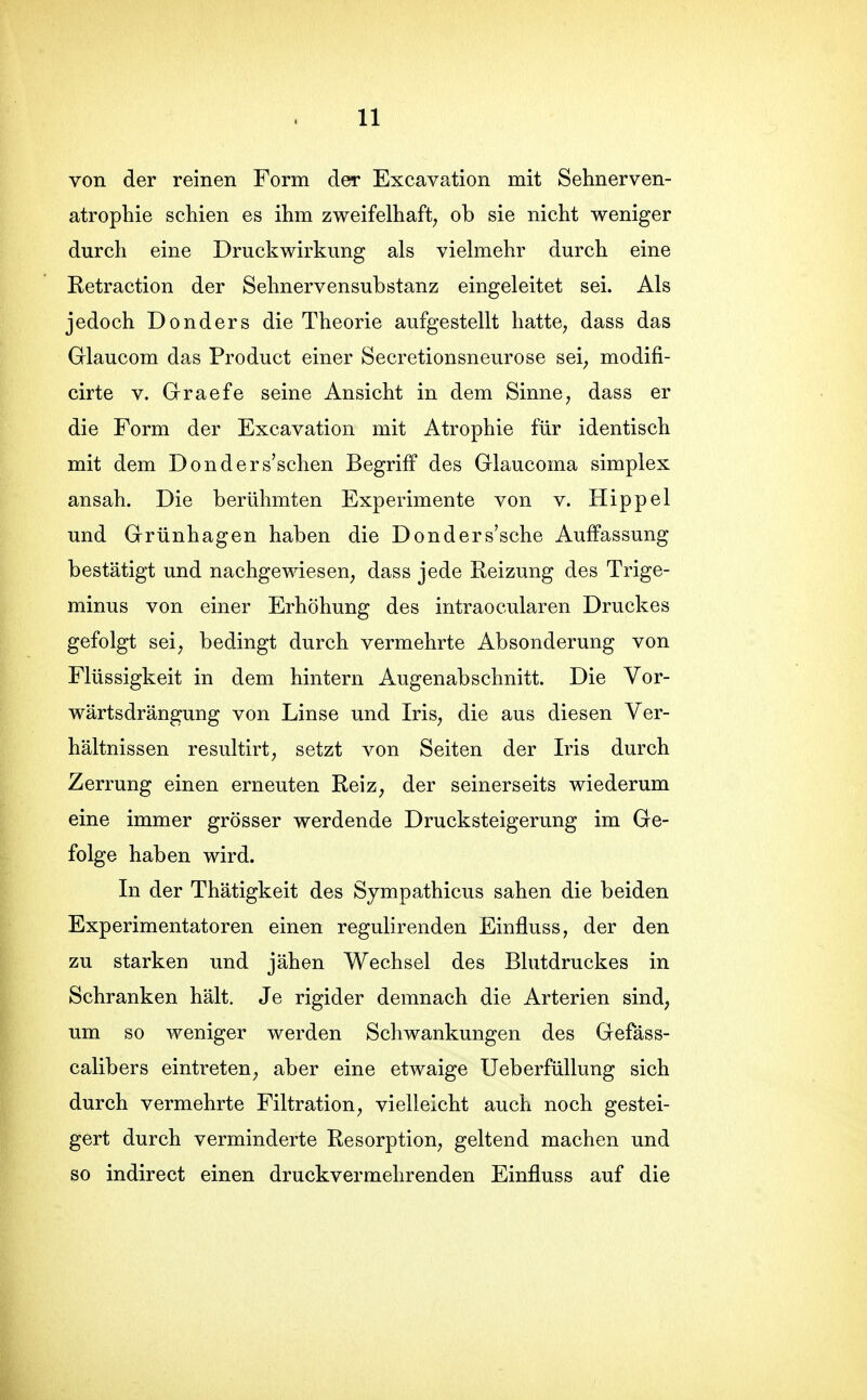 von der reinen Form der Excavation mit Sehnerven- atrophie schien es ihm zweifelhaft^ ob sie nicht weniger durch eine Druckwirkung als vielmehr durch eine Retraction der Sehnervensubstanz eingeleitet sei. Als jedoch Donders die Theorie aufgestellt hatte, dass das Glaucom das Product einer Secretionsneurose sei; modifi- cirte V. Graefe seine Ansicht in dem Sinne, dass er die Form der Excavation mit Atrophie für identisch mit dem Donders'schen Begriff des Glaucoma simplex ansah. Die berühmten Experimente von v. Hippel und Grünhagen haben die Donders'sche Auffassung bestätigt und nachgewiesen, dass jede Reizung des Trige- minus von einer Erhöhung des intraocularen Druckes gefolgt sei; bedingt durch vermehrte Absonderung von Flüssigkeit in dem hintern Augenabschnitt. Die Vor- wärtsdrängung von Linse und Iris, die aus diesen Ver- hältnissen resultirt; setzt von Seiten der Iris durch Zerrung einen erneuten Reiz, der seinerseits wiederum eine immer grösser werdende Drucksteigerung im Ge- folge haben wird. In der Thätigkeit des Sympathicus sahen die beiden Experimentatoren einen regulirenden Einfluss, der den zu starken und jähen Wechsel des Blutdruckes in Schranken hält. Je rigider demnach die Arterien sind, um so weniger werden Schwankungen des Gefäss- calibers eintreten, aber eine etwaige Ueberfüllung sich durch vermehrte Filtration, vielleicht auch noch gestei- gert durch verminderte Resorption, geltend machen und so indirect einen druckvermehrenden Einfluss auf die