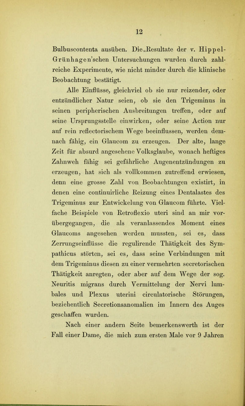 Bulbuscontenta ausüben. Die.Resultate der v. Hippel- Grünhagen'schen Untersuchungen wurden durch zahl- reiche Experimente^ wie nicht minder durch die klinische Beobachtung bestätigt. Alle Einflüsse, gleichviel ob sie nur reizender, oder entzündlicher Natur seien, ob sie den Trigeminus in seinen peripherischen Ausbreitungen treffen, oder auf seine Ursprungsstelle einwirken, oder seine Action nur auf rein reflectorischem Wege beeinflussen, werden dem- nach fähig, ein Glaucom zu erzeugen. Der alte, lange Zeit für absurd angesehene Volksglaube, wonach heftiges Zahnweh fähig sei gefährliche Augenentzündungen zu erzeugen, hat sich als vollkommen zutreffend erwiesen, denn eine grosse Zahl von Beobachtungen existirt, in denen eine continuirliche Reizung eines Dentalastes des Trigeminus zur Entwickelung von Glaucom führte. Viel- fache Beispiele von Retroflexio uteri sind an mir vor- übergegangen, die als veranlassendes Moment eines Glaucoms angesehen werden mussten, sei es, dass Zerrungseinflüsse die regulirende Thätigkeit des Sym- pathicus störten, sei es, dass seine Verbindungen mit dem Trigeminus diesen zu einer vermehrten secretorischen Thätigkeit anregten, oder aber auf dem Wege der sog. Neuritis migrans durch Vermittelung der Nervi lum- bales und Plexus uterini circulatorische Störungen, beziehentlich Secretionsanomalien im Innern des Auges geschaffen wurden. Nach einer andern Seite bemerkenswerth ist der Fall einer Dame, die mich zum ersten Male vor 9 Jahren