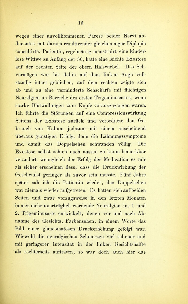 wegen einer unvollkommenen Parese beider Nervi ab- ducentes mit daraus resultirender gleichnamiger Diplopie consultirte. Patientin^ regelmässig menstruirt^ eine kinder- lose Wittwe zu Anfang der 30^ hatte eine leichte Exostose auf der rechten Seite der obern Halswirbel. Das Seh- vermögen war bis dahin auf dem linken Auge voll- ständig intact geblieben, auf dem rechten zeigte sich ab und zu eine verminderte Sehschärfe mit flüchtigen Neuralgien im Bereiche des ersten Trigeminusastes, wenn starke Blutwallungen zum Kopfe vorausgegangen waren. Ich führte die Störungen auf eine Compressionswirkung Seitens der Exostose zurück und verordnete den Ge- brauch von Kalium jodatum mit einem anscheinend überaus günstigen Erfolg, denn die Lähmungssymptome und damit das Doppelsehen schwanden völlig. Die Exostose selbst schien nach aussen zu kaum bemerkbar verändert, wenngleich der Erfolg der Medication es mir als sicher erscheinen Hess, dass die Druckwirkung der Greschwulst geringer als zuvor sein musste. Fünf Jahre später sah ich die Patientin wieder, das Doppelsehen war niemals wieder aufgetreten. Es hatten sich auf beiden Seiten und zwar vorzugsweise in den letzten Monaten immer mehr unerträglich werdende Neuralgien im 1. und 2. Trigeminusaste entwickelt, denen vor und nach Ab- nahme des Gesichts, Farbensehen, in einem Worte das Bild einer glaucomatösen Druckerhöhung gefolgt war. Wiewohl die neuralgischen Schmerzen viel seltener und mit geringerer Intensität in der linken Gesichtshälfte als rechterseits auftraten, so war doch auch hier das