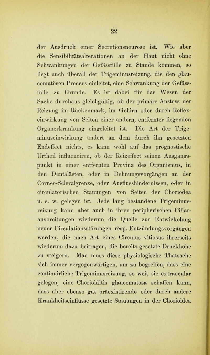 der Ausdruck einer Secretionsneurose ist. Wie aber die Sensibilitätsalterationen an der Haut nicht ohne Schwankungen der Gefässfülle zu Stande kommen, so liegt auch überall der Trigeminusreizung, die den glau- comatösen Process einleitet, eine Schwankung der Gefäss- fülle zu Grunde. Es ist dabei für das Wesen der Sache durchaus gleichgültig, ob der primäre Anstoss der Reizung im Rückenmark, im Gehirn oder durch Reflex- einwirkung von Seiten einer andern, entfernter liegenden Organerkrankung eingeleitet ist. Die Art der Trige- minuseinwirkung ändert an dem durch ihn gesetzten Endeffect nichts, es kann wohl auf das prognostische Urtheil influenciren, ob der Reizeffect seinen Ausgangs- punkt in einer entfernten Provinz des Organismus, in den Dentalästen, oder in Dehnungsvorgängen an der Corneo-Scleralgrenze, oder Ausflusshindernissen, oder in circulatorischen Stauungen von Seiten der Choriodea u. s. w. gelegen ist. Jede lang bestandene Trigeminus- reizung kann aber auch in ihren peripherischen Ciliar- ausbreitungen wiederum die Quelle zur Entwickelung neuer Circulationsstörungen resp. Entzündungsvorgängen werden, die nach Art eines Circulus vitiosus ihrerseits wiederum dazu beitragen, die bereits gesetzte Druckhöhe zu steigern. Man muss diese physiologische Thatsache sich immer vergegenwärtigen, um zu begreifen, dass eine continuirliche Trigeminusreizung, so weit sie extraocular gelegen, eine Chorioiditis glaucomatosa schaffen kann, dass aber ebenso gut präexistirende oder durch andere Krankheitseinflüsse gesetzte Stauungen in der Chorioidea