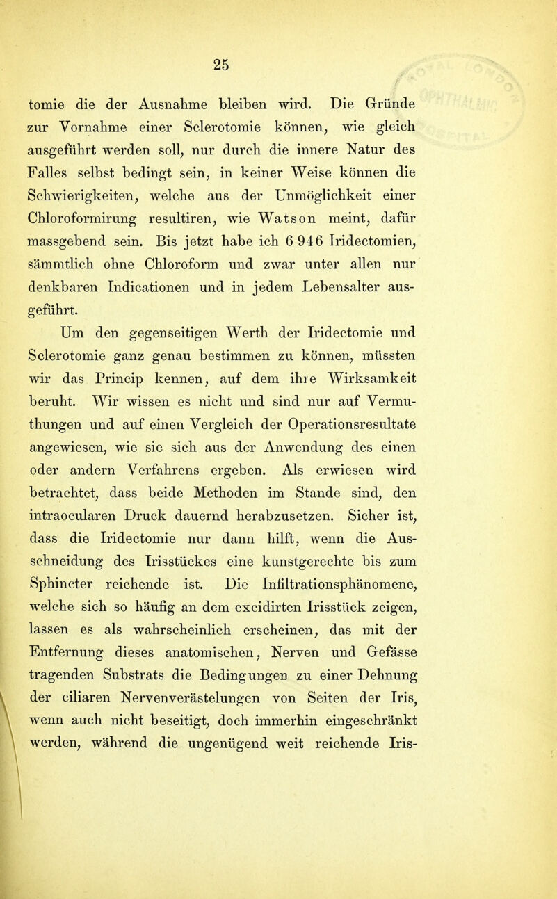 tomie die der Ausnahme bleiben wird. Die Gründe zur Vornahme einer Sclerotomie können, wie gleich ausgeführt werden soll, nur durch die innere Natur des Falles selbst bedingt sein, in keiner Weise können die Schwierigkeiten, welche aus der Unmöglichkeit einer Chloroformirung resultiren, wie Watson meint, dafür massgebend sein. Bis jetzt habe ich 6 946 Iridectomien, sämmtlich ohne Chloroform und zwar unter allen nur denkbaren Indicationen und in jedem Lebensalter aus- geführt. Um den gegenseitigen Werth der Iridectomie und Sclerotomie ganz genau bestimmen zu können, müssten wir das Princip kennen, auf dem ihre Wirksamkeit beruht. Wir wissen es nicht und sind nur auf Vermu- thungen und auf einen Vergleich der Operationsresultate angewiesen, wie sie sich aus der Anwendung des einen oder andern Verfahrens ergeben. Als erwiesen wird betrachtet, dass beide Methoden im Stande sind, den intraocularen Druck dauernd herabzusetzen. Sicher ist, dass die Iridectomie nur dann hilft, wenn die Aus- schneidung des Trisstückes eine kunstgerechte bis zum Sphincter reichende ist. Die Infiltrationsphänomene, welche sich so häufig an dem excidirten IrisstUck zeigen, lassen es als wahrscheinlich erscheinen, das mit der Entfernung dieses anatomischen, Nerven und Gefässe tragenden Substrats die Bedingungen zu einer Dehnung der ciliaren Nervenverästelungen von Seiten der Iris^ wenn auch nicht beseitigt, doch immerhin eingeschränkt werden, während die ungenügend weit reichende Iris-