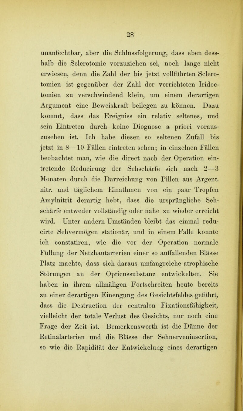 unanfechtbar^ aber die Scblussfolgerung, dass eben dess- halb die Sclerotomie vorzuziehen sei, noch lange nicht erwiesen, denn die Zahl der bis jetzt vollführten Sclero- tomien ist gegenüber der Zahl der verrichteten Iridec- tomien zu verschwindend klein, um einem derartigen Argument eine Beweiskraft beilegen zu können. Dazu kommt, dass das Ereigniss ein relativ seltenes, und sein Eintreten durch keine Diognose a priori voraus- zusehen ist. Ich habe diesen so seltenen Zufall bis jetzt in 8—10 Fällen eintreten sehen; in einzelnen Fällen beobachtet man, wie die direct nach der Operation ein- tretende Reducirung der Sehschärfe sich nach 2—3 Monaten durch die Darreichung von Pillen aus Argent. nitr. und täglichem Einathmen von ein paar Tropfen Amylnitrit derartig hebt, dass die ursprüngliche Seh- schärfe entweder vollständig oder nahe zu wieder erreicht wird. Unter andern Umständen bleibt das einmal redu- cirte Sehvermögen stationär, und in einem Falle konnte ich constatiren, wie die vor der Operation normale Füllung der Netzhautarterien einer so auffallenden Blässe Platz machte, dass sich daraus umfangreiche atrophische Störungen an der Opticussubstanz entwickelten. Sie haben in ihrem allmäligen Fortschreiten heute bereits zu einer derartigen Einengung des Gesichtsfeldes geführt, dass die Destruction der centralen Fixationsfähigkeit, vielleicht der totale Verlust des Gesichts, nur noch eine Frage der Zeit ist. Bemerkenswerth ist die Dünne der Retinalarterien und die Blässe der Sehnerveninsertion, so wie die Rapidität der Entwickelung eines derartigen