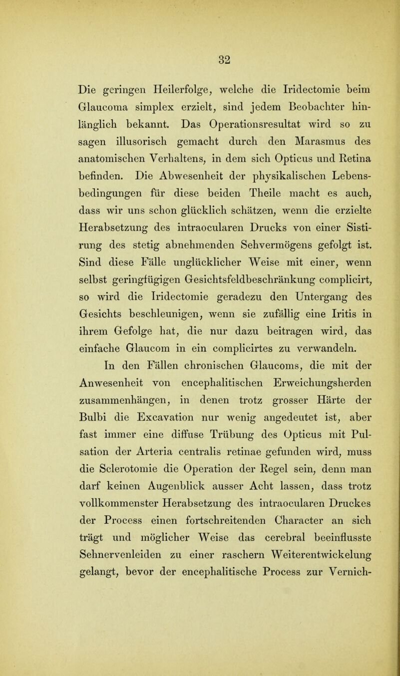 Die geringen Heilerfolge, welche die Iridectomie beim Glaucoma simplex erzielt, sind jedem Beobachter hin- länglich bekannt. Das Operationsresultat wird so zu sagen illusorisch gemacht durch den Marasmus des anatomischen Verhaltens, in dem sich Opticus und Retina befinden. Die Abwesenheit der physikalischen Lebens- bedingungen für diese beiden Theile macht es auch, dass wir uns schon glücklich schätzen, wenn die erzielte Herabsetzung des intraocularen Drucks von einer Sisti- rung des stetig abnehmenden Sehvermögens gefolgt ist. Sind diese Fälle unglücklicher Weise mit einer, wenn selbst geringfügigen Gesichtsfeldbeschränkung complicirt, so wird die Iridectomie geradezu den Untergang des Gesichts beschleunigen, wenn sie zufällig eine Iritis in ihrem Gefolge hat, die nur dazu beitragen wird, das einfache Glaucom in ein complicirtes zu verwandeln. In den Fällen chronischen Glaucoms, die mit der Anwesenheit von encephalitischen Erweichungsherden zusammenhängen, in denen trotz grosser Härte der Bulbi die Excavation nur wenig angedeutet ist, aber fast immer eine diffuse Trübung des Opticus mit Pul- sation der Arteria centralis retinae gefunden wird, muss die Sclerotomie die Operation der Regel sein, denn man darf keinen Augenblick ausser Acht lassen, dass trotz vollkommenster Herabsetzung des intraocularen Druckes der Process einen fortschreitenden Character an sich trägt und möglicher Weise das cerebral beeinflusste Sehnervenleiden zu einer raschern Weiterentwickelung gelangt, bevor der encephalitische Process zur Vernich-