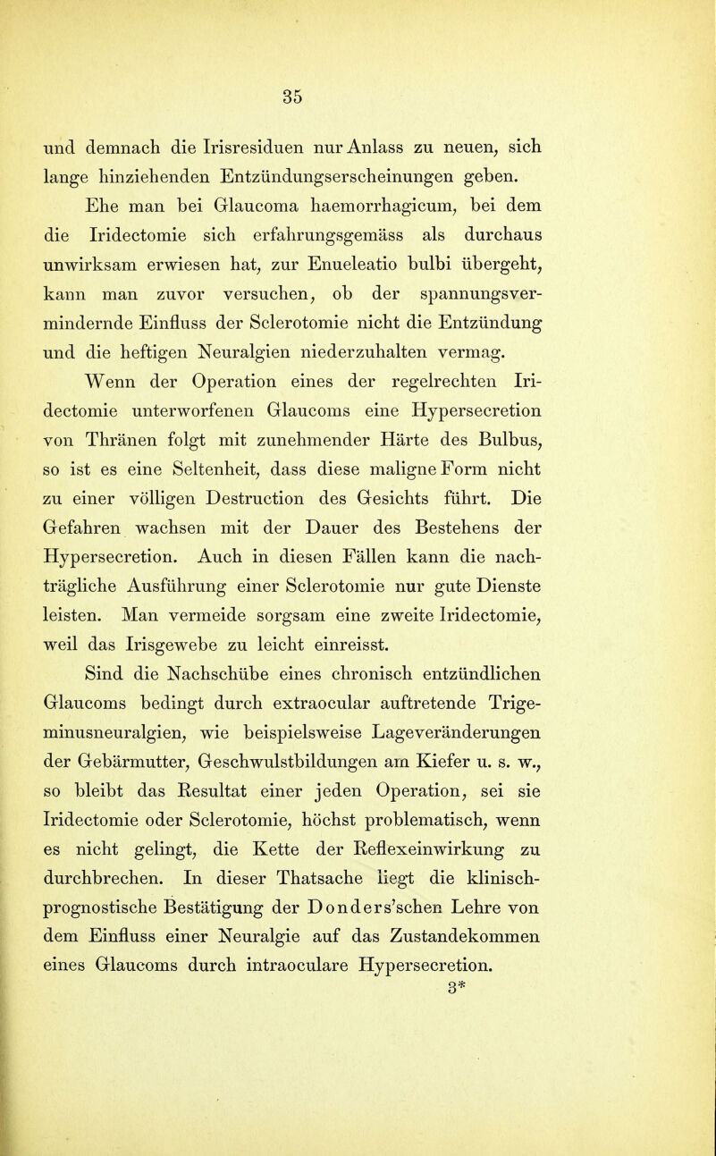 und demnacli die Irisresiduen nur Anlass zu neuen, sich lange hinziehenden Entzündungserscheinungen geben. Ehe man bei Glaucoma haemorrhagicum, bei dem die Iridectomie sich erfahrungsgemäss als durchaus unwirksam erwiesen hat, zur Enueleatio bulbi übergeht, kann man zuvor versuchen, ob der spannungsver- mindernde Einfluss der Sclerotomie nicht die Entzündung und die heftigen Neuralgien niederzuhalten vermag. Wenn der Operation eines der regelrechten Iri- dectomie unterworfenen Glaucoms eine Hypersecretion von Thränen folgt mit zunehmender Härte des Bulbus, so ist es eine Seltenheit, dass diese maligne Form nicht zu einer völligen Destruction des Gesichts führt. Die Gefahren wachsen mit der Dauer des Bestehens der Hypersecretion. Auch in diesen Fällen kann die nach- trägliche Ausführung einer Sclerotomie nur gute Dienste leisten. Man vermeide sorgsam eine zweite Iridectomie, weil das Irisgewebe zu leicht einreisst. Sind die Nachschübe eines chronisch entzündlichen Glaucoms bedingt durch extraocular auftretende Trige- minusneuralgien, wie beispielsweise Lage Veränderungen der Gebärmutter, Geschwulstbildungen am Kiefer u. s. w., so bleibt das Resultat einer jeden Operation, sei sie Iridectomie oder Sclerotomie, höchst problematisch, wenn es nicht gelingt, die Kette der Reflexeinwirkung zu durchbrechen. In dieser Thatsache liegi: die klinisch- prognostische Bestätigung der Donders'schen Lehre von dem Einfluss einer Neuralgie auf das Zustandekommen eines Glaucoms durch intraoculare Hypersecretion. 3*